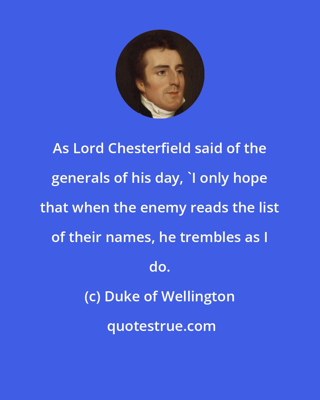 Duke of Wellington: As Lord Chesterfield said of the generals of his day, 'I only hope that when the enemy reads the list of their names, he trembles as I do.