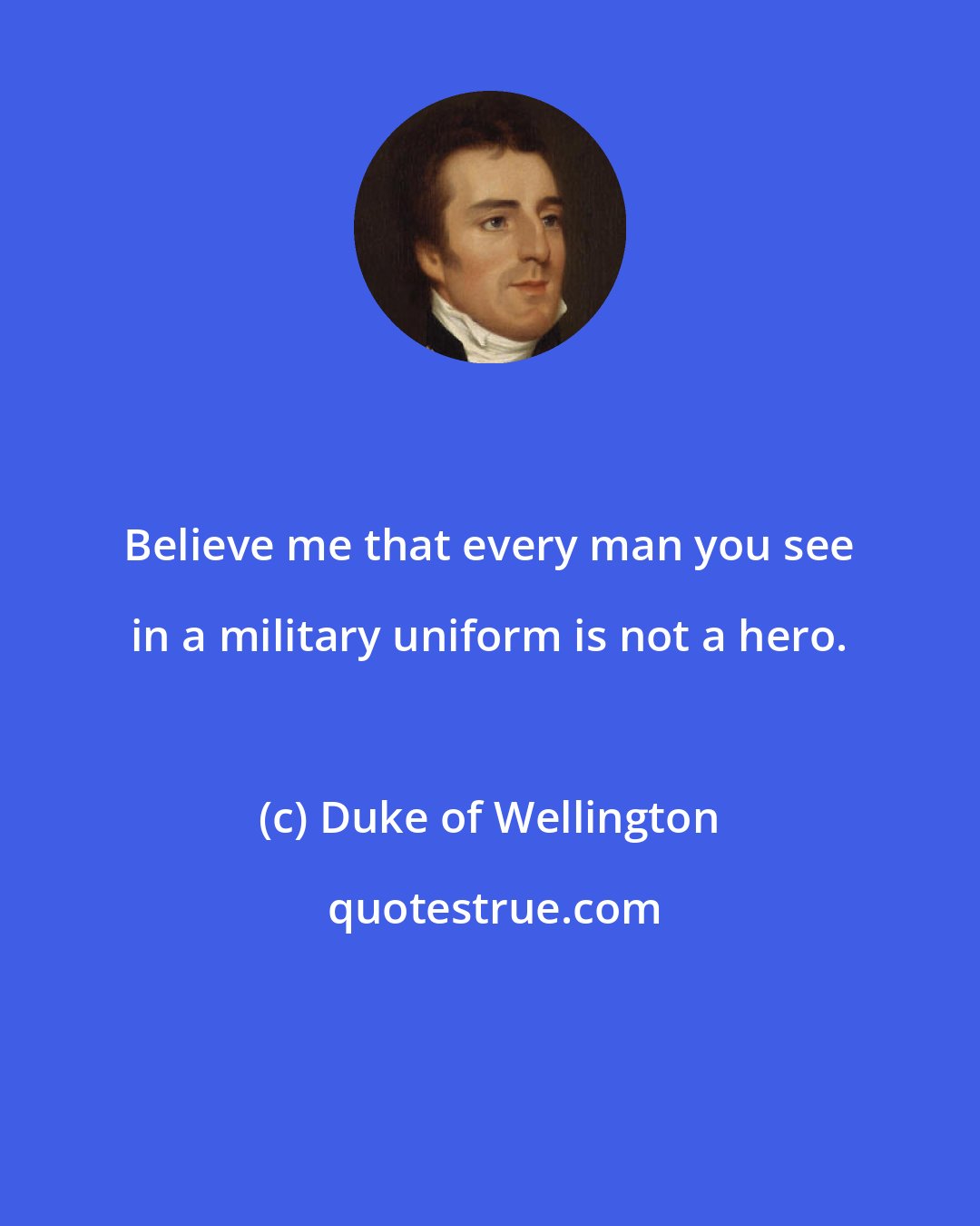 Duke of Wellington: Believe me that every man you see in a military uniform is not a hero.