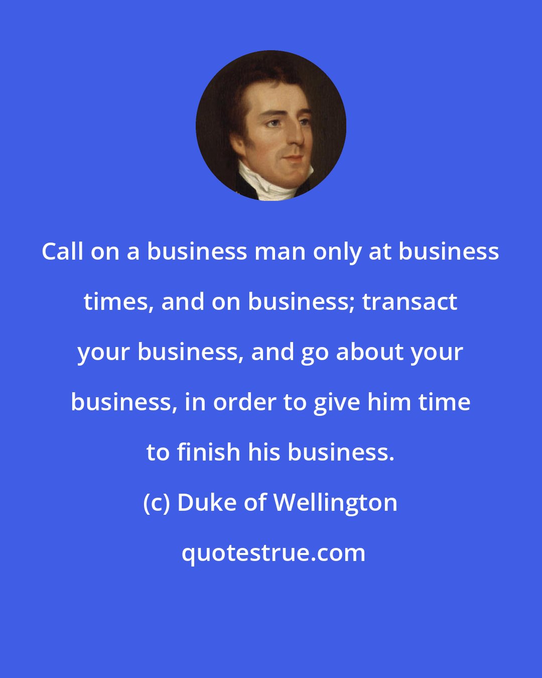 Duke of Wellington: Call on a business man only at business times, and on business; transact your business, and go about your business, in order to give him time to finish his business.