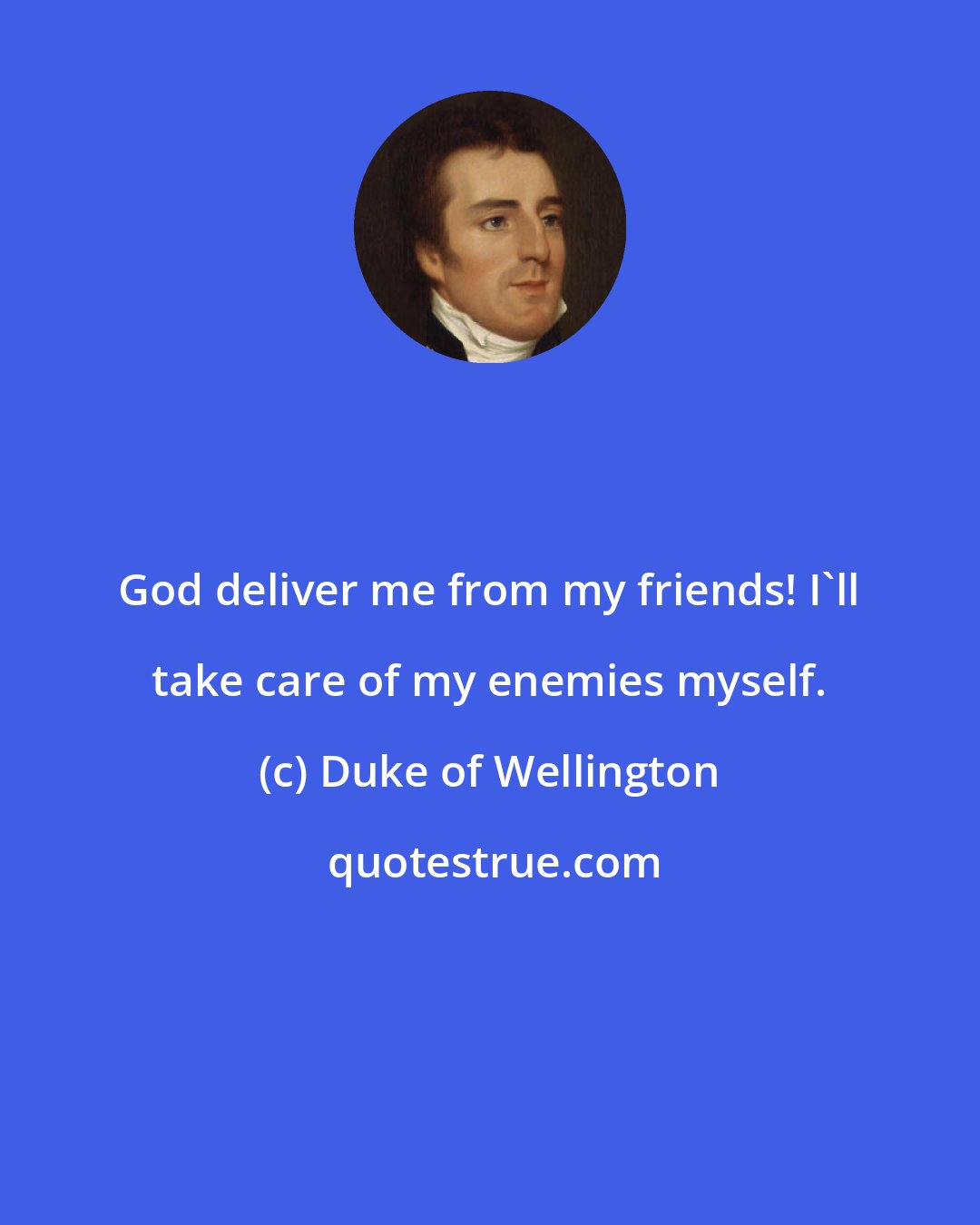 Duke of Wellington: God deliver me from my friends! I'll take care of my enemies myself.