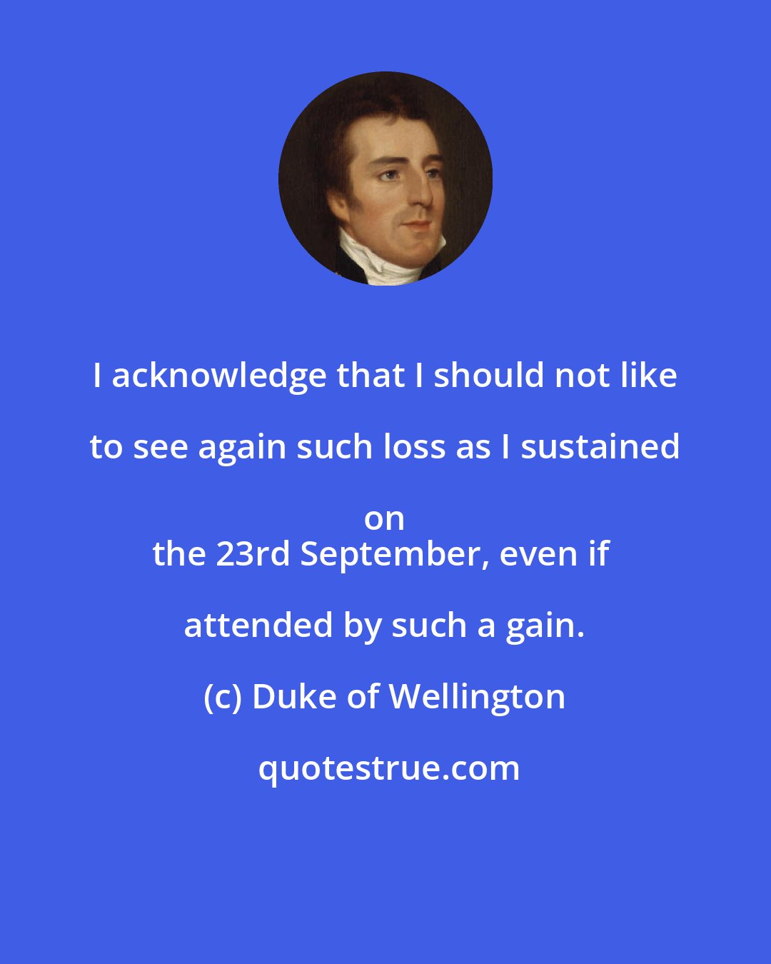 Duke of Wellington: I acknowledge that I should not like to see again such loss as I sustained on 
the 23rd September, even if attended by such a gain.