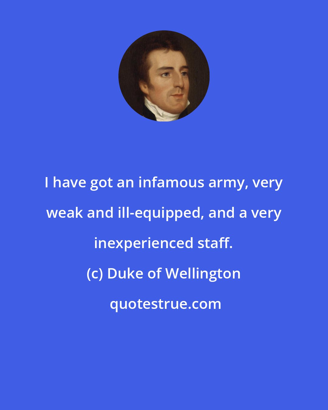 Duke of Wellington: I have got an infamous army, very weak and ill-equipped, and a very inexperienced staff.