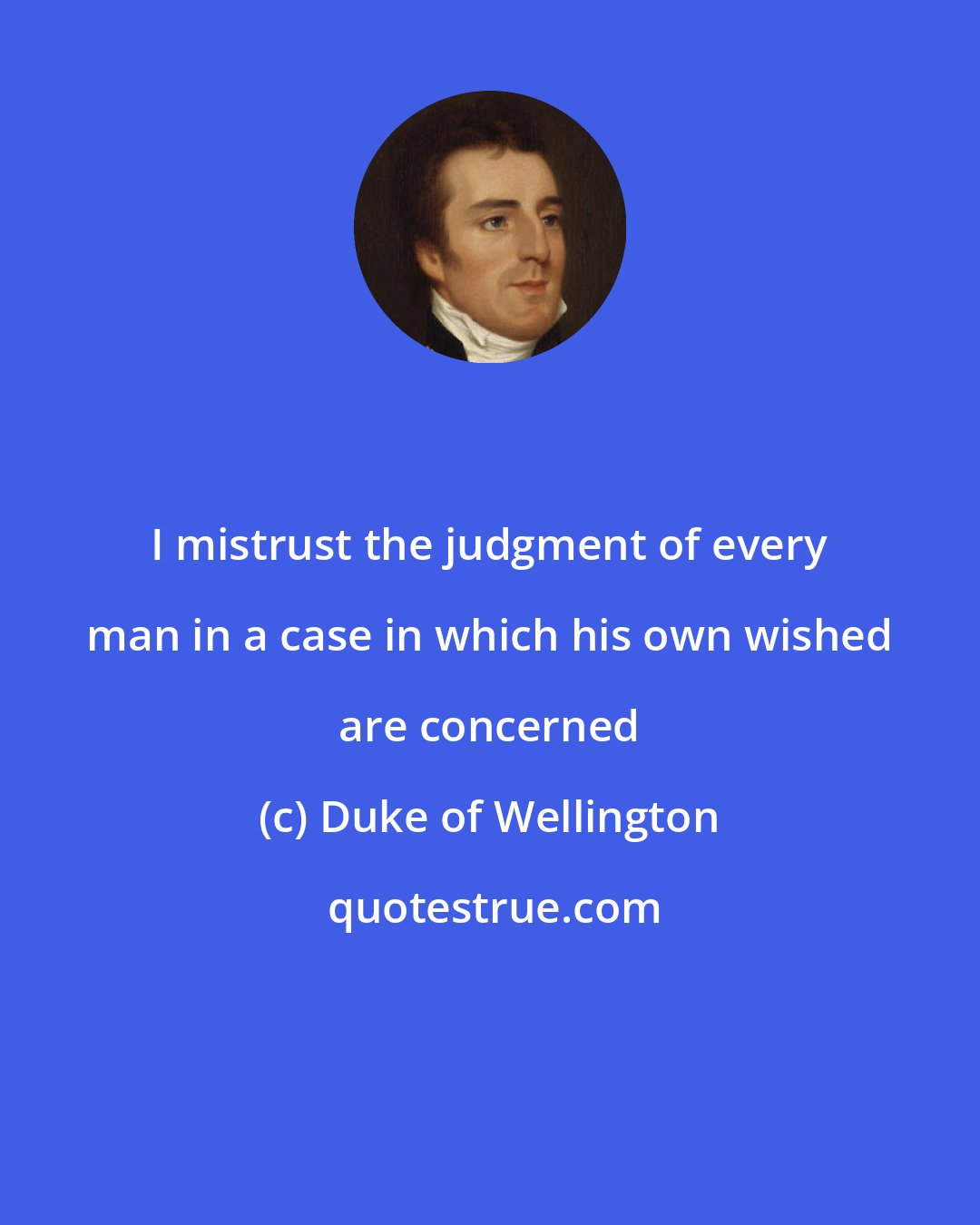 Duke of Wellington: I mistrust the judgment of every man in a case in which his own wished are concerned