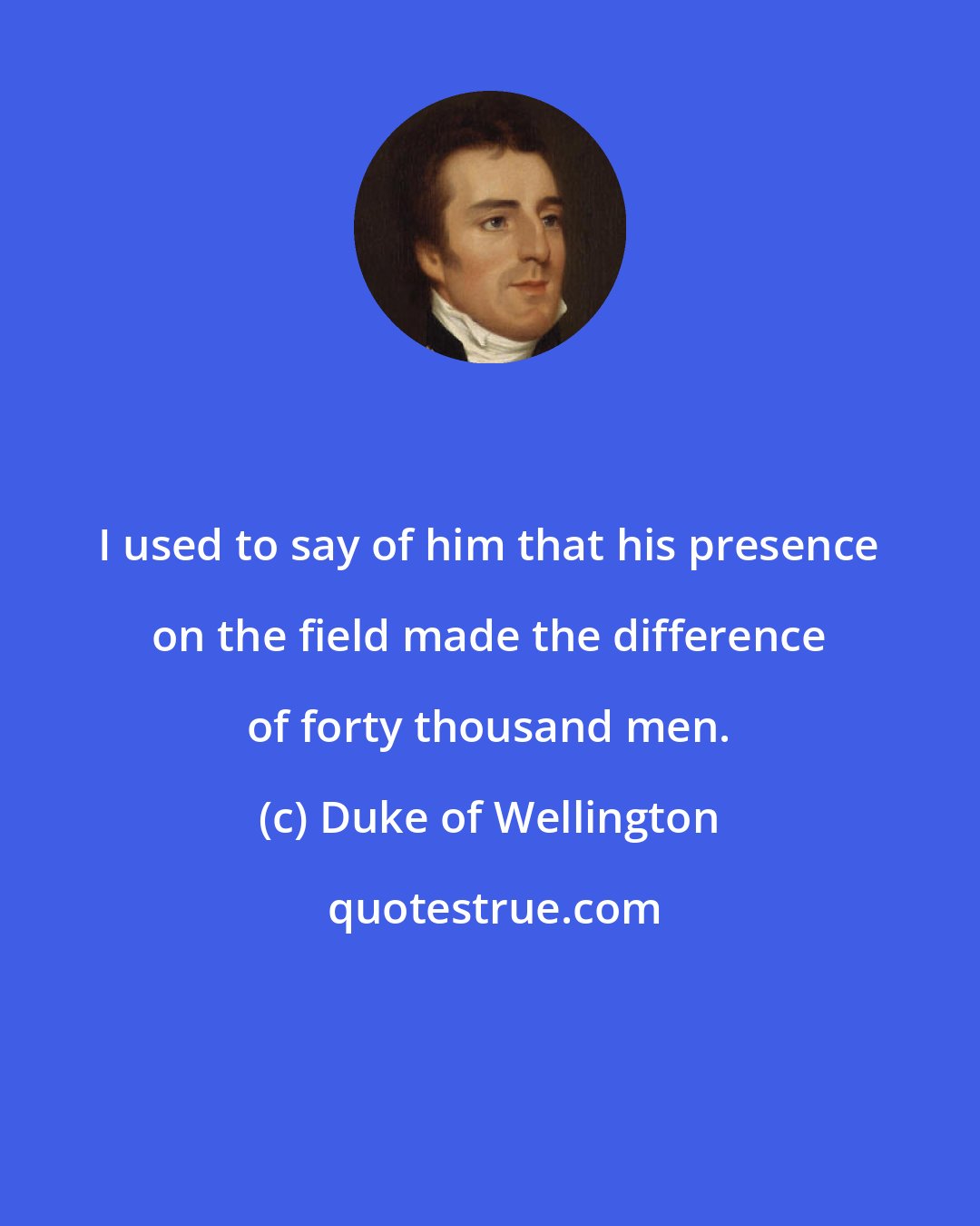 Duke of Wellington: I used to say of him that his presence on the field made the difference of forty thousand men.