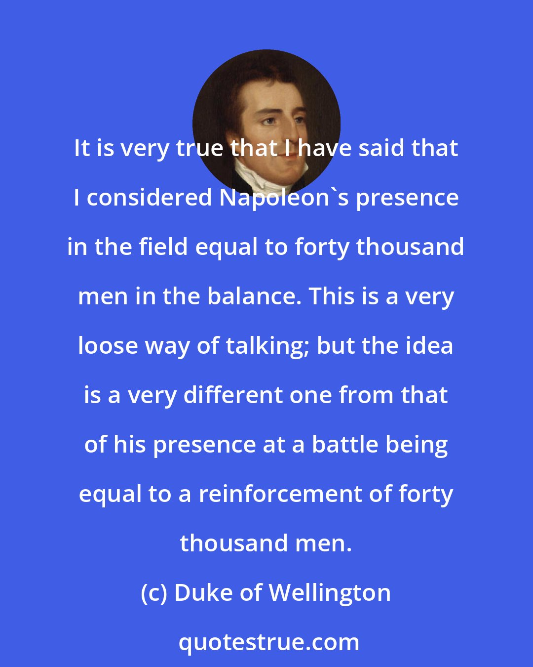 Duke of Wellington: It is very true that I have said that I considered Napoleon's presence in the field equal to forty thousand men in the balance. This is a very loose way of talking; but the idea is a very different one from that of his presence at a battle being equal to a reinforcement of forty thousand men.