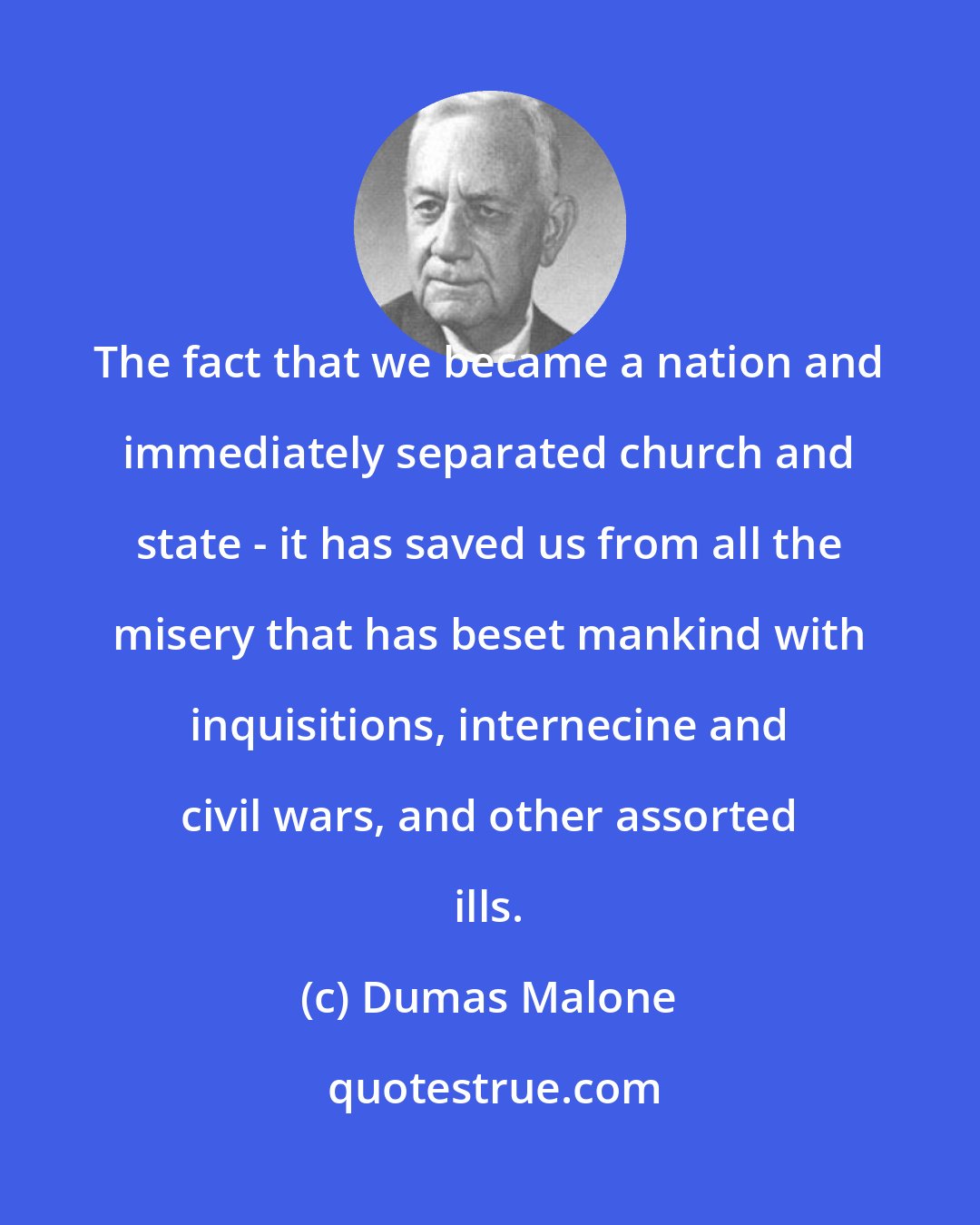 Dumas Malone: The fact that we became a nation and immediately separated church and state - it has saved us from all the misery that has beset mankind with inquisitions, internecine and civil wars, and other assorted ills.