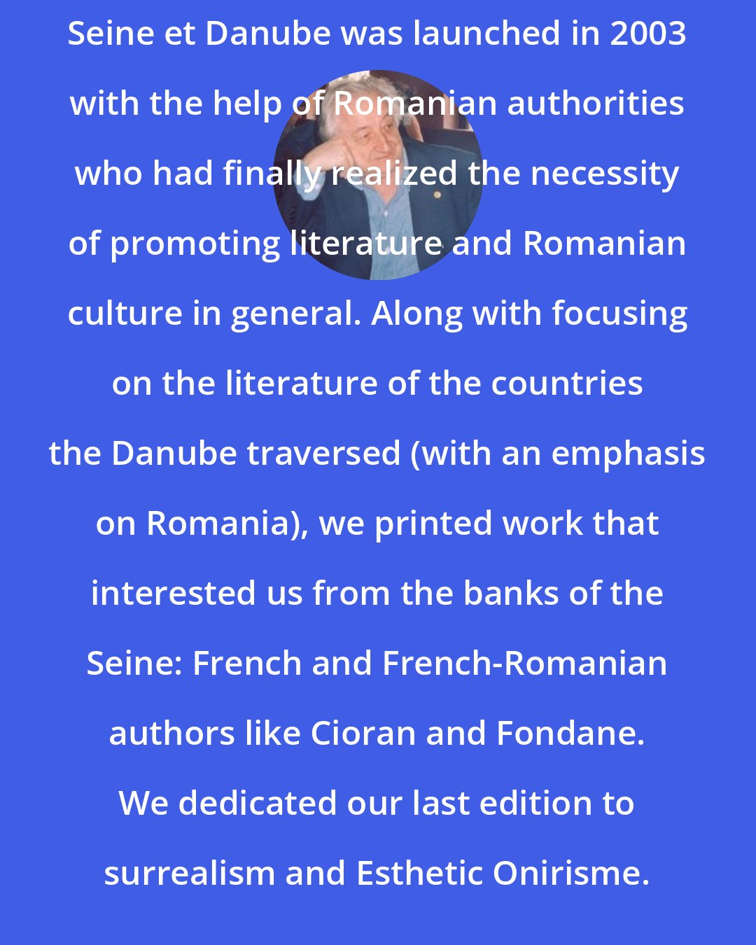 Dumitru Tepeneag: Seine et Danube was launched in 2003 with the help of Romanian authorities who had finally realized the necessity of promoting literature and Romanian culture in general. Along with focusing on the literature of the countries the Danube traversed (with an emphasis on Romania), we printed work that interested us from the banks of the Seine: French and French-Romanian authors like Cioran and Fondane. We dedicated our last edition to surrealism and Esthetic Onirisme.