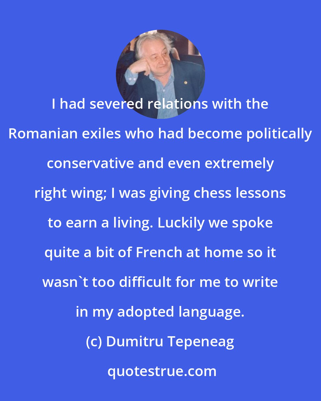 Dumitru Tepeneag: I had severed relations with the Romanian exiles who had become politically conservative and even extremely right wing; I was giving chess lessons to earn a living. Luckily we spoke quite a bit of French at home so it wasn't too difficult for me to write in my adopted language.