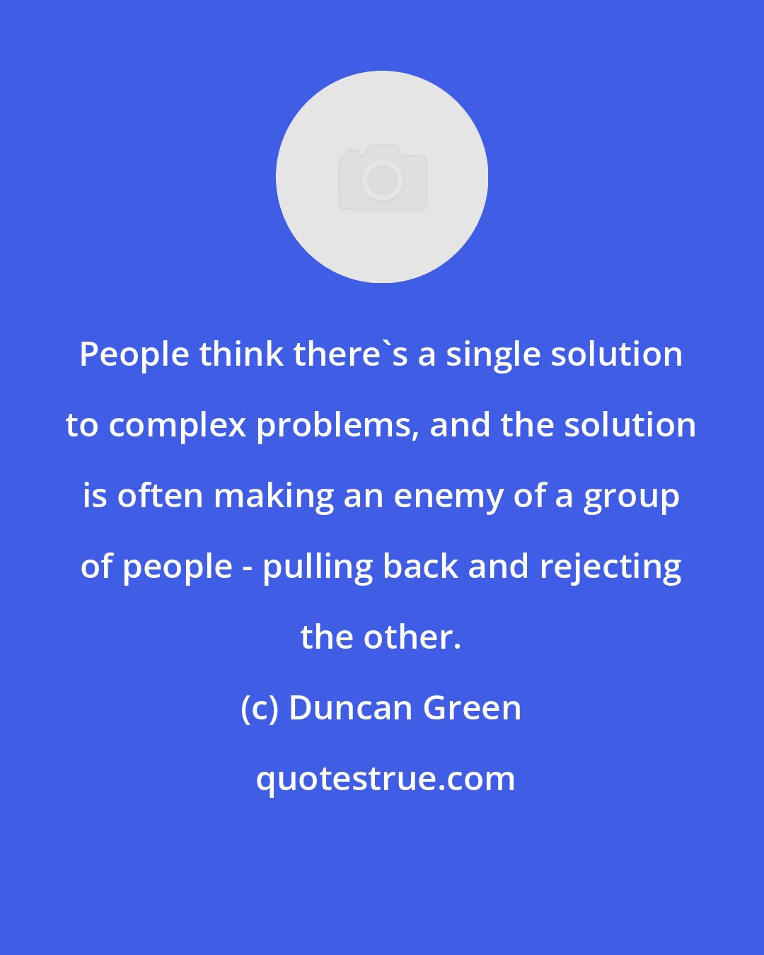 Duncan Green: People think there's a single solution to complex problems, and the solution is often making an enemy of a group of people - pulling back and rejecting the other.