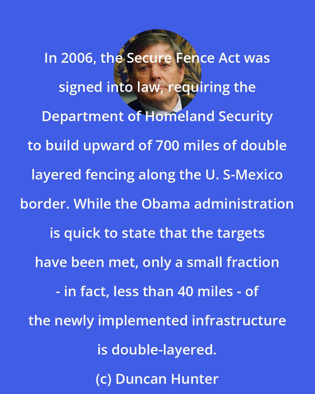 Duncan Hunter: In 2006, the Secure Fence Act was signed into law, requiring the Department of Homeland Security to build upward of 700 miles of double layered fencing along the U. S-Mexico border. While the Obama administration is quick to state that the targets have been met, only a small fraction - in fact, less than 40 miles - of the newly implemented infrastructure is double-layered.