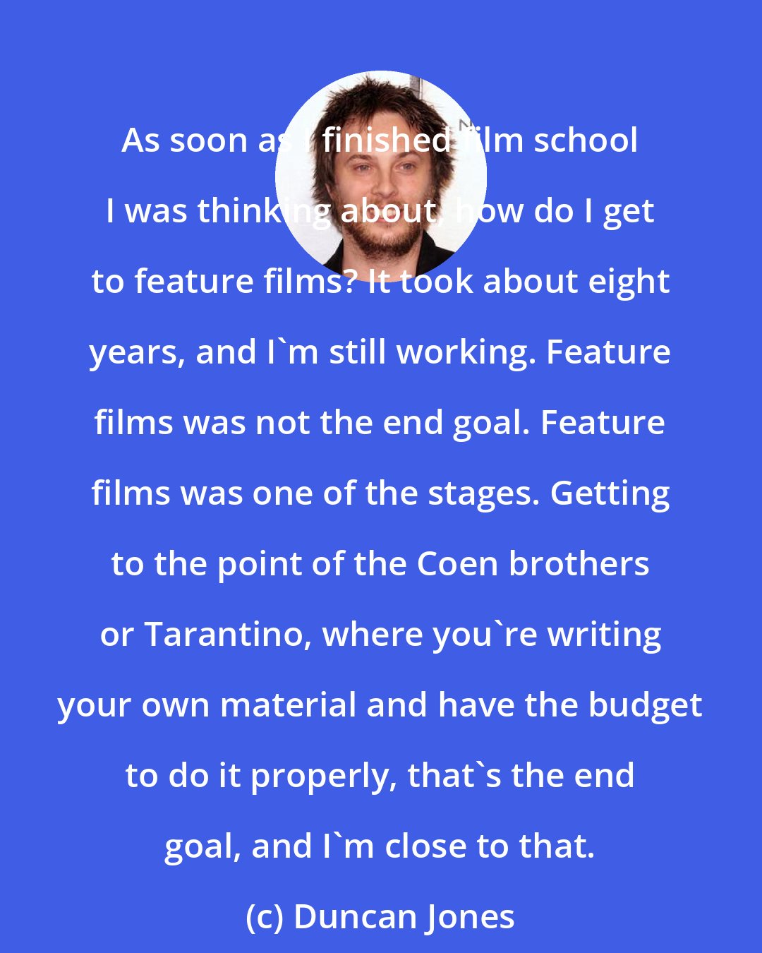 Duncan Jones: As soon as I finished film school I was thinking about, how do I get to feature films? It took about eight years, and I'm still working. Feature films was not the end goal. Feature films was one of the stages. Getting to the point of the Coen brothers or Tarantino, where you're writing your own material and have the budget to do it properly, that's the end goal, and I'm close to that.
