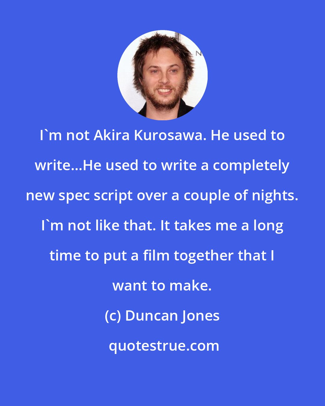Duncan Jones: I'm not Akira Kurosawa. He used to write...He used to write a completely new spec script over a couple of nights. I'm not like that. It takes me a long time to put a film together that I want to make.