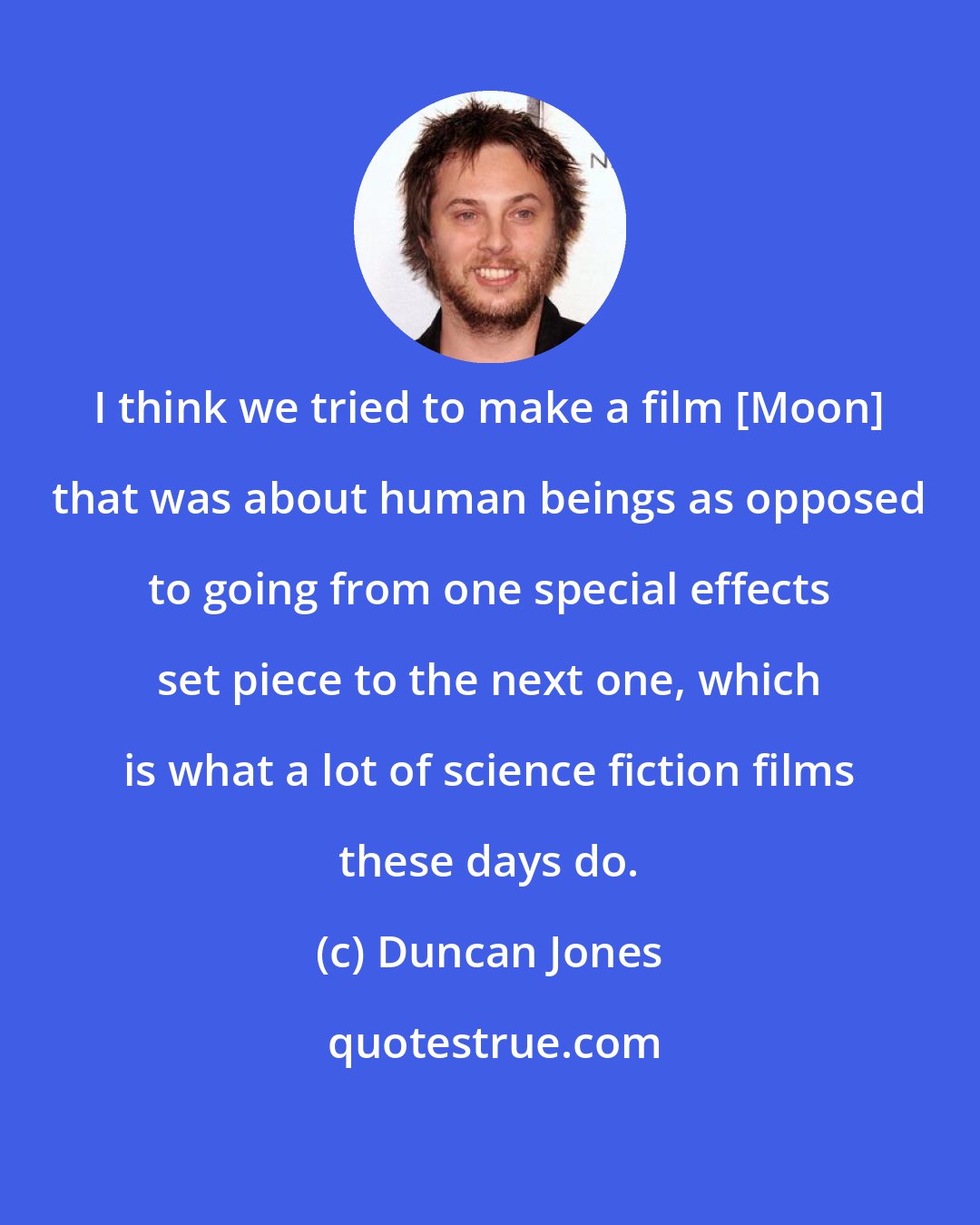 Duncan Jones: I think we tried to make a film [Moon] that was about human beings as opposed to going from one special effects set piece to the next one, which is what a lot of science fiction films these days do.