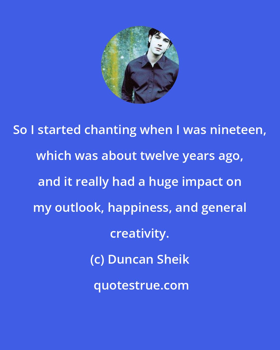 Duncan Sheik: So I started chanting when I was nineteen, which was about twelve years ago, and it really had a huge impact on my outlook, happiness, and general creativity.
