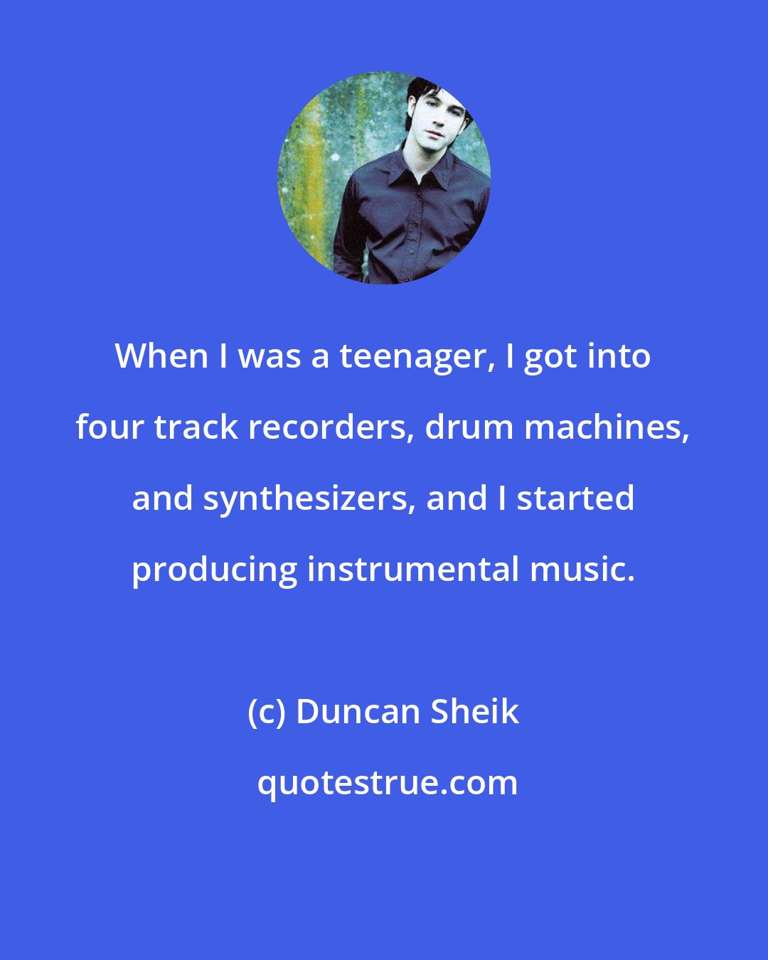 Duncan Sheik: When I was a teenager, I got into four track recorders, drum machines, and synthesizers, and I started producing instrumental music.