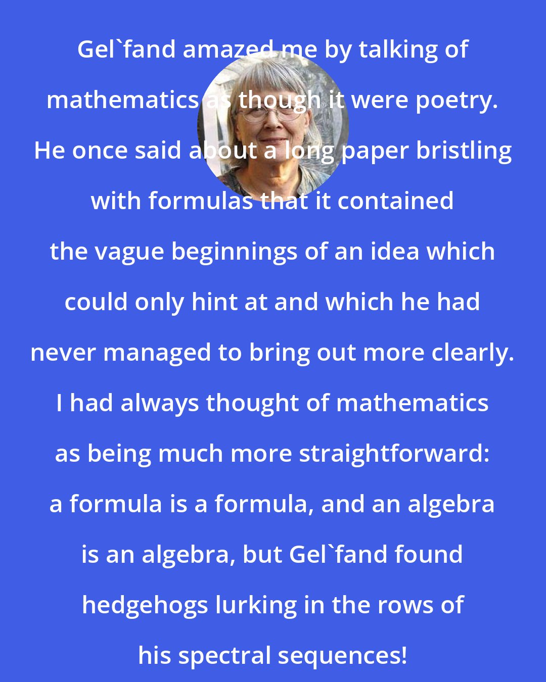 Dusa McDuff: Gel'fand amazed me by talking of mathematics as though it were poetry. He once said about a long paper bristling with formulas that it contained the vague beginnings of an idea which could only hint at and which he had never managed to bring out more clearly. I had always thought of mathematics as being much more straightforward: a formula is a formula, and an algebra is an algebra, but Gel'fand found hedgehogs lurking in the rows of his spectral sequences!