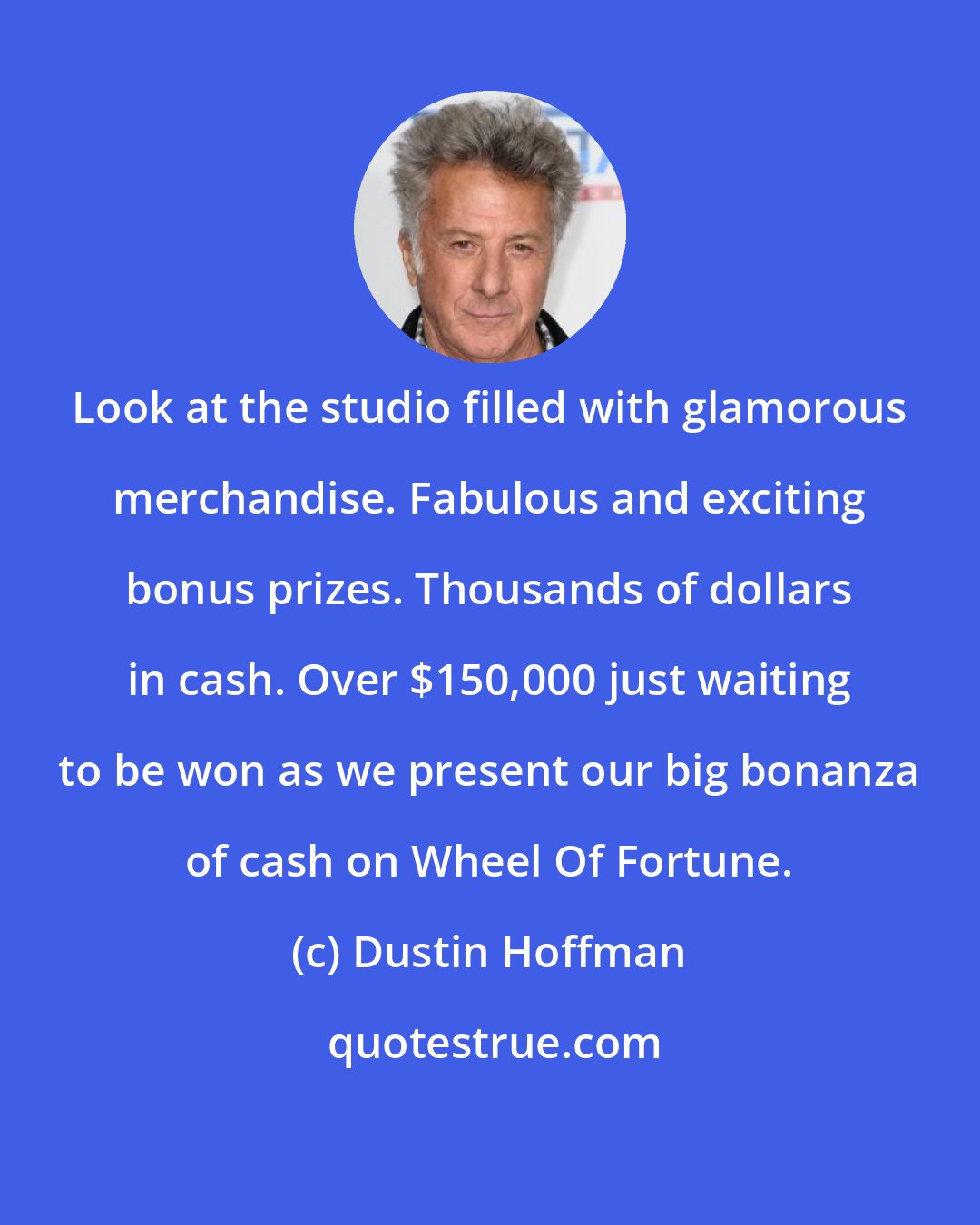 Dustin Hoffman: Look at the studio filled with glamorous merchandise. Fabulous and exciting bonus prizes. Thousands of dollars in cash. Over $150,000 just waiting to be won as we present our big bonanza of cash on Wheel Of Fortune.