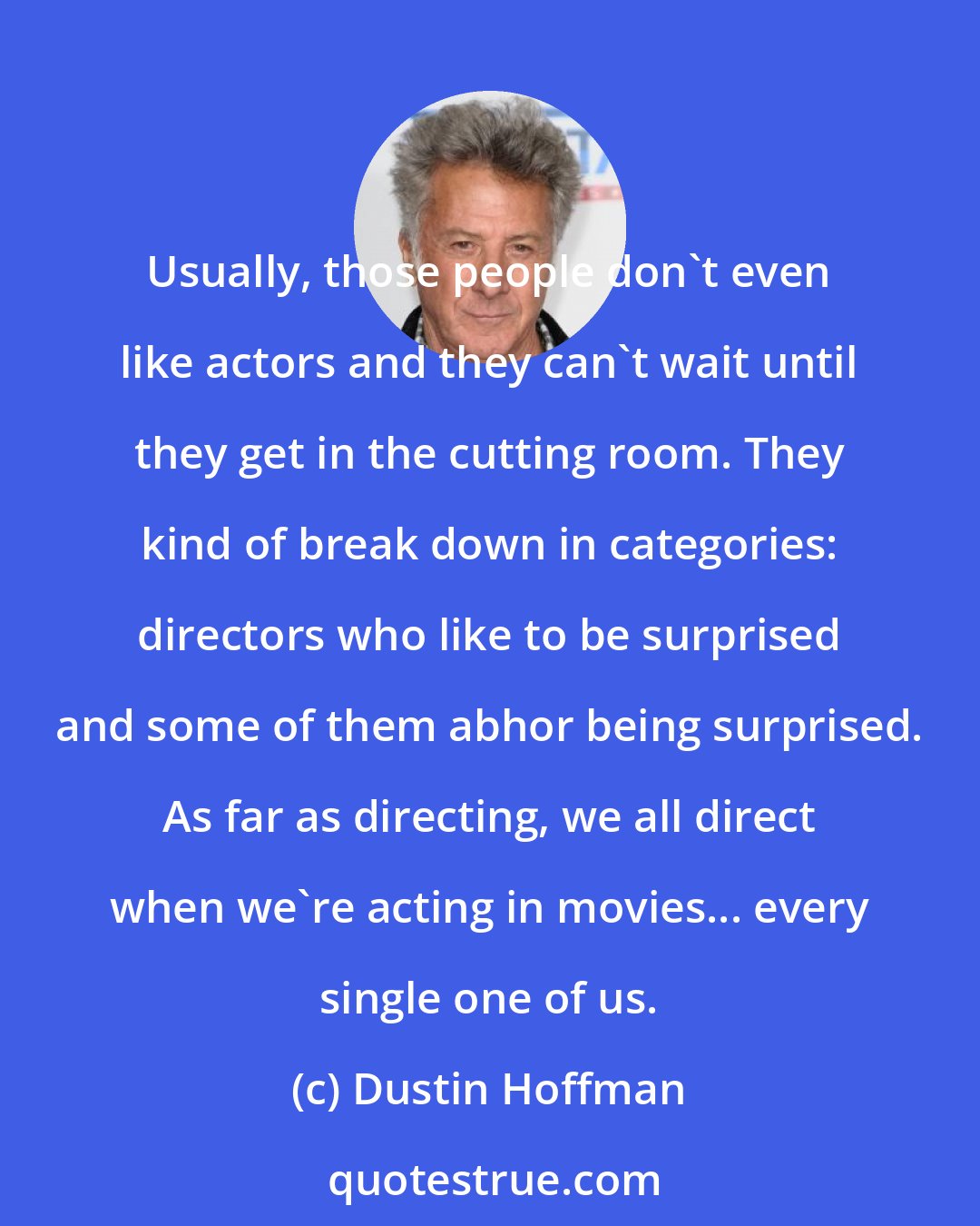 Dustin Hoffman: Usually, those people don't even like actors and they can't wait until they get in the cutting room. They kind of break down in categories: directors who like to be surprised and some of them abhor being surprised. As far as directing, we all direct when we're acting in movies... every single one of us.