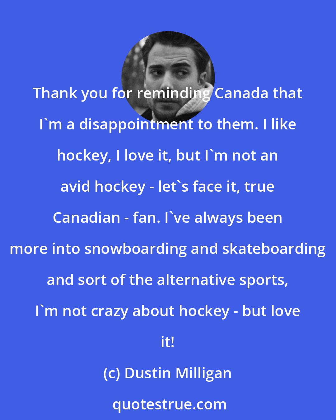 Dustin Milligan: Thank you for reminding Canada that I'm a disappointment to them. I like hockey, I love it, but I'm not an avid hockey - let's face it, true Canadian - fan. I've always been more into snowboarding and skateboarding and sort of the alternative sports, I'm not crazy about hockey - but love it!