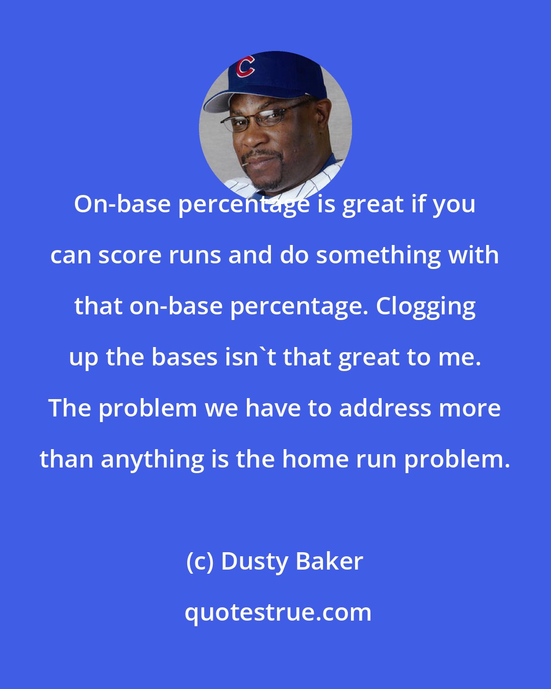 Dusty Baker: On-base percentage is great if you can score runs and do something with that on-base percentage. Clogging up the bases isn't that great to me. The problem we have to address more than anything is the home run problem.