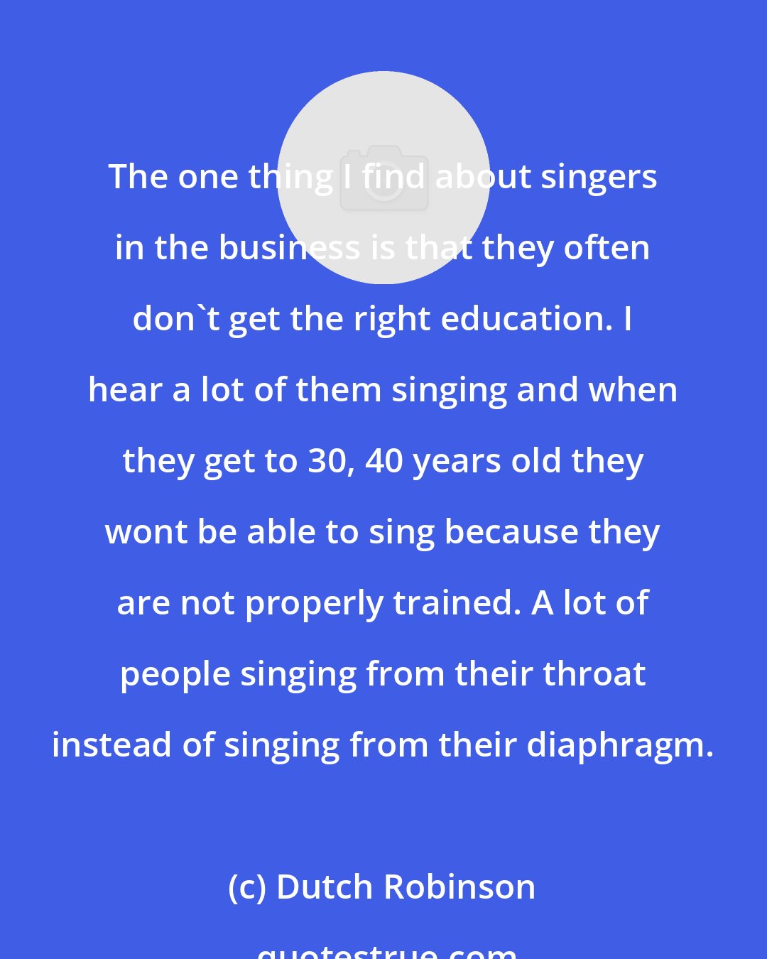Dutch Robinson: The one thing I find about singers in the business is that they often don't get the right education. I hear a lot of them singing and when they get to 30, 40 years old they wont be able to sing because they are not properly trained. A lot of people singing from their throat instead of singing from their diaphragm.