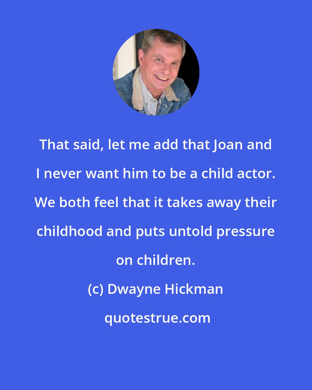 Dwayne Hickman: That said, let me add that Joan and I never want him to be a child actor. We both feel that it takes away their childhood and puts untold pressure on children.