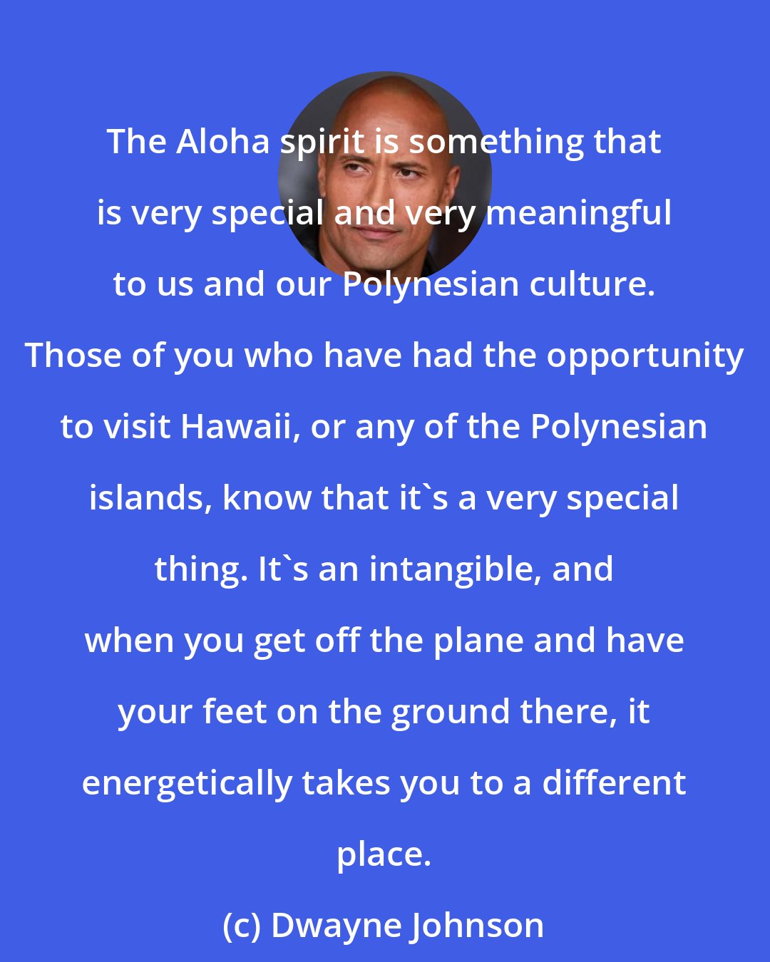 Dwayne Johnson: The Aloha spirit is something that is very special and very meaningful to us and our Polynesian culture. Those of you who have had the opportunity to visit Hawaii, or any of the Polynesian islands, know that it's a very special thing. It's an intangible, and when you get off the plane and have your feet on the ground there, it energetically takes you to a different place.