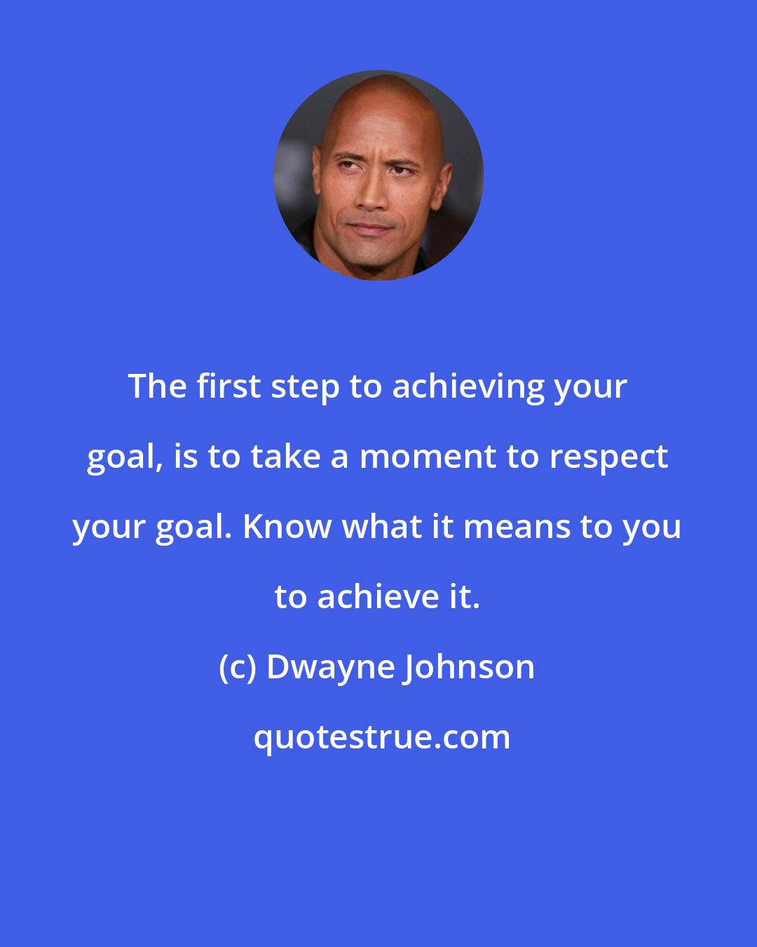 Dwayne Johnson: The first step to achieving your goal, is to take a moment to respect your goal. Know what it means to you to achieve it.