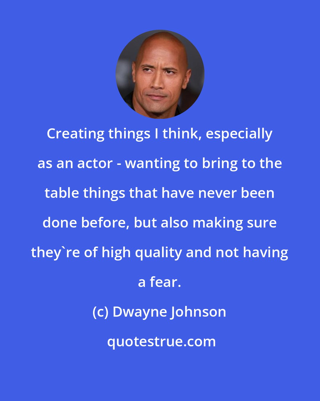 Dwayne Johnson: Creating things I think, especially as an actor - wanting to bring to the table things that have never been done before, but also making sure they're of high quality and not having a fear.