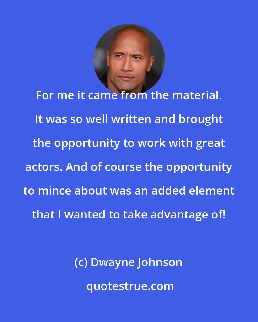 Dwayne Johnson: For me it came from the material. It was so well written and brought the opportunity to work with great actors. And of course the opportunity to mince about was an added element that I wanted to take advantage of!