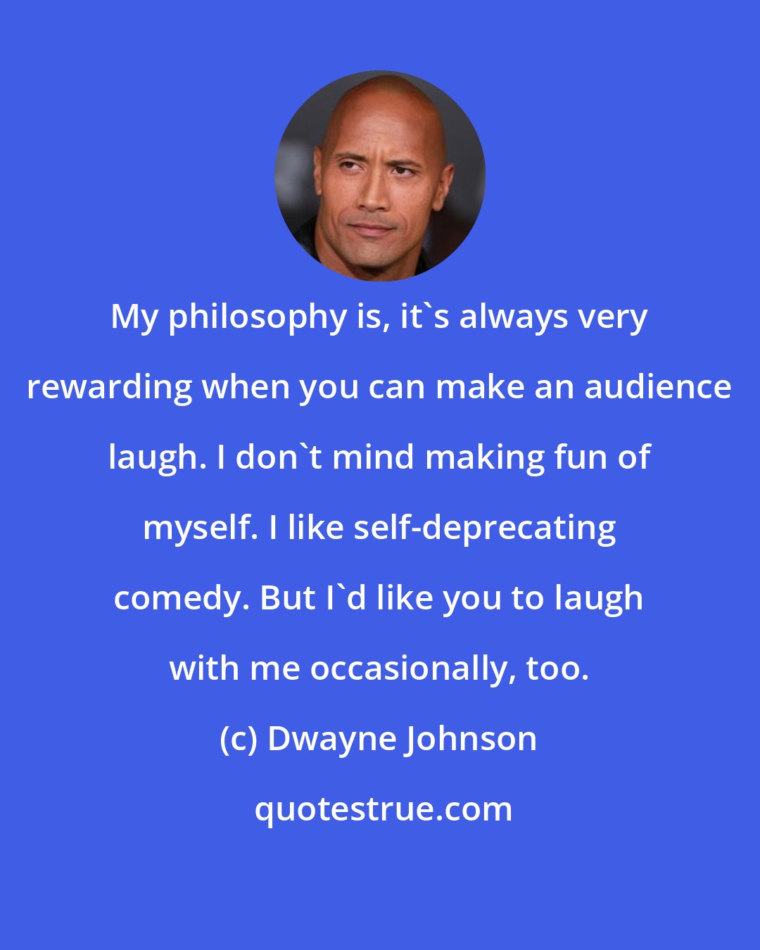 Dwayne Johnson: My philosophy is, it's always very rewarding when you can make an audience laugh. I don't mind making fun of myself. I like self-deprecating comedy. But I'd like you to laugh with me occasionally, too.