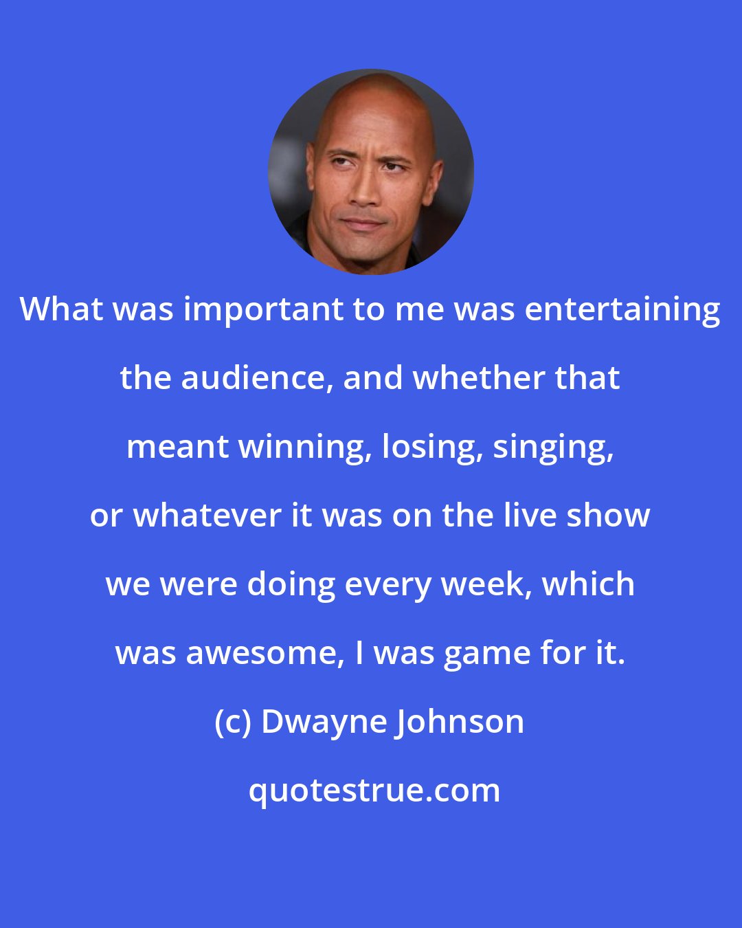 Dwayne Johnson: What was important to me was entertaining the audience, and whether that meant winning, losing, singing, or whatever it was on the live show we were doing every week, which was awesome, I was game for it.
