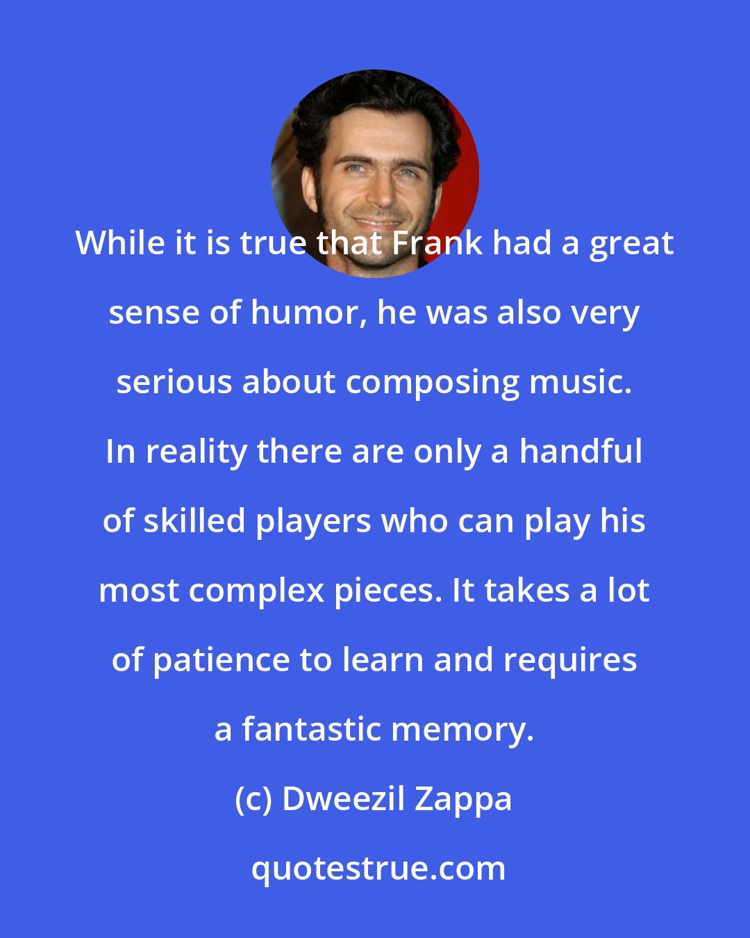 Dweezil Zappa: While it is true that Frank had a great sense of humor, he was also very serious about composing music. In reality there are only a handful of skilled players who can play his most complex pieces. It takes a lot of patience to learn and requires a fantastic memory.