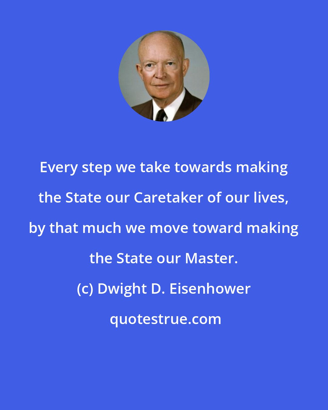 Dwight D. Eisenhower: Every step we take towards making the State our Caretaker of our lives, by that much we move toward making the State our Master.