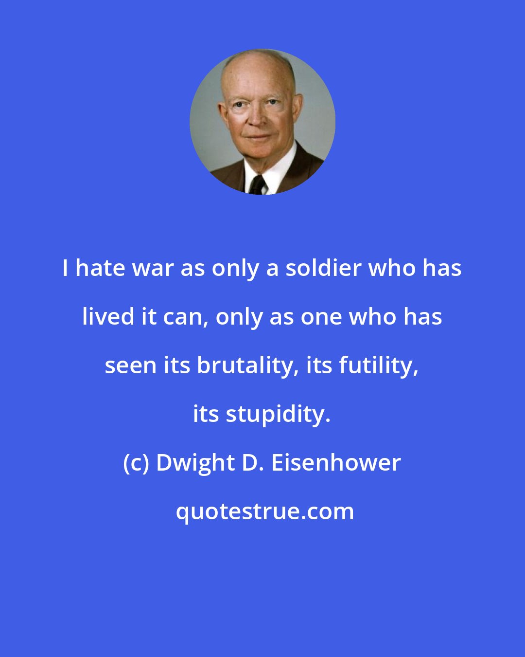 Dwight D. Eisenhower: I hate war as only a soldier who has lived it can, only as one who has seen its brutality, its futility, its stupidity.