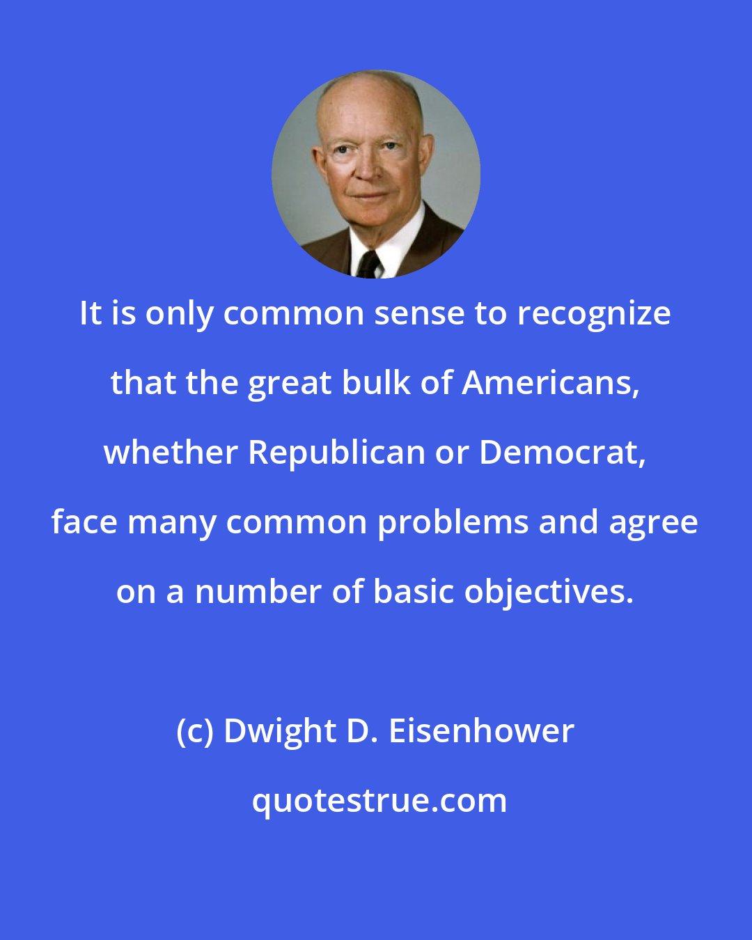 Dwight D. Eisenhower: It is only common sense to recognize that the great bulk of Americans, whether Republican or Democrat, face many common problems and agree on a number of basic objectives.