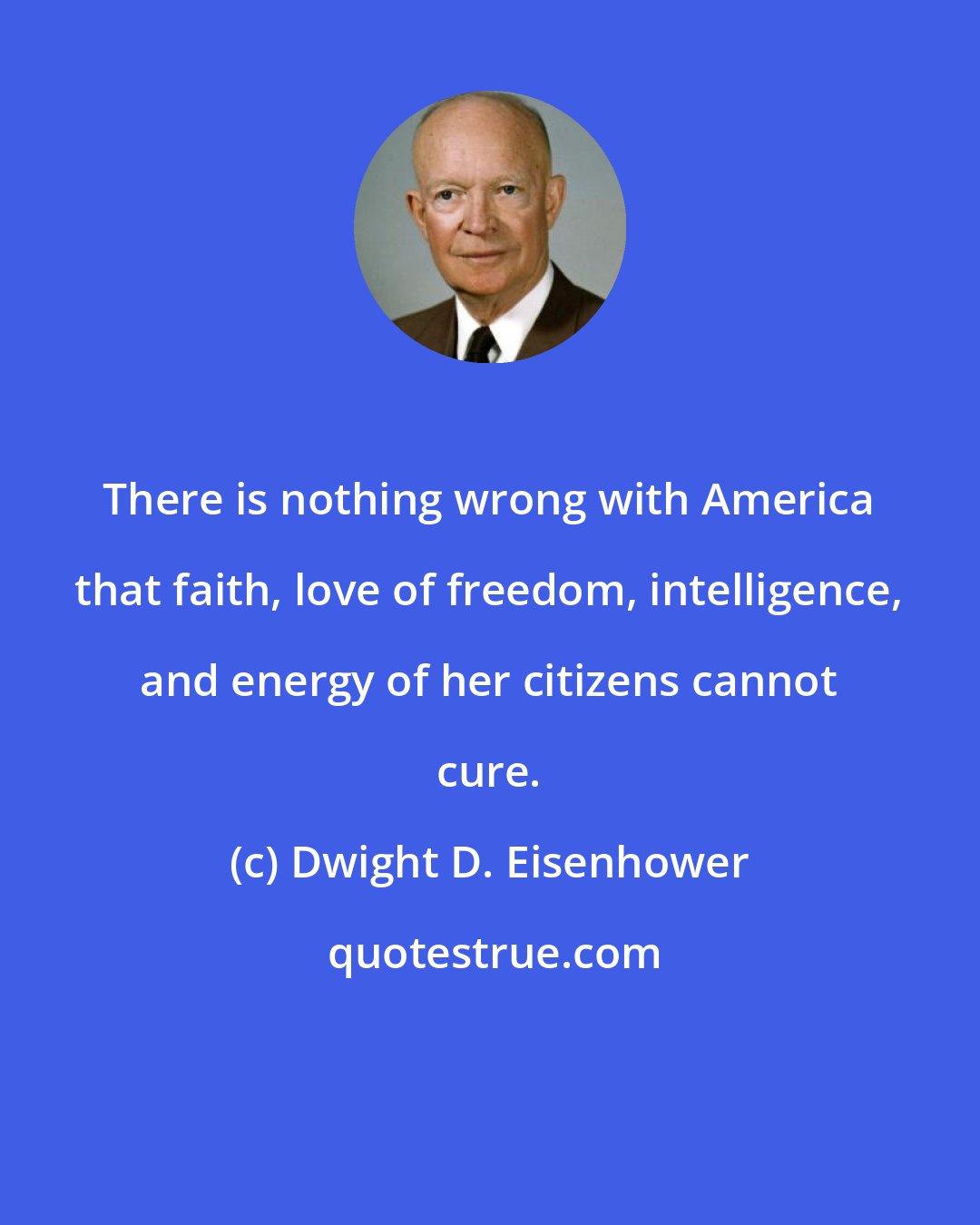 Dwight D. Eisenhower: There is nothing wrong with America that faith, love of freedom, intelligence, and energy of her citizens cannot cure.