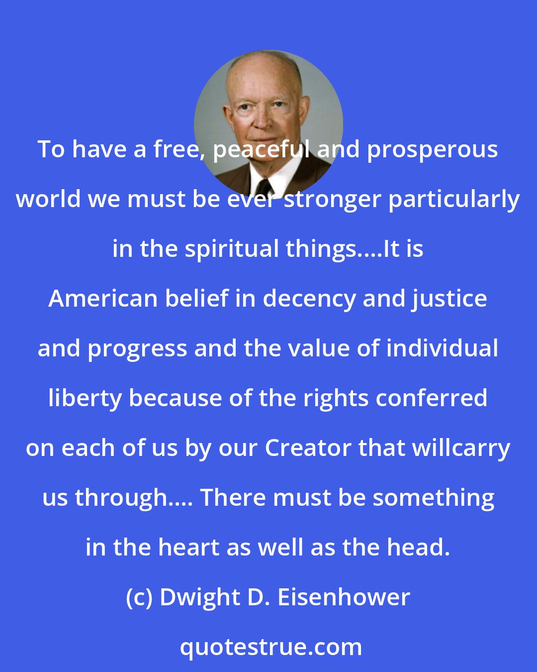 Dwight D. Eisenhower: To have a free, peaceful and prosperous world we must be ever stronger particularly in the spiritual things....It is American belief in decency and justice and progress and the value of individual liberty because of the rights conferred on each of us by our Creator that willcarry us through.... There must be something in the heart as well as the head.