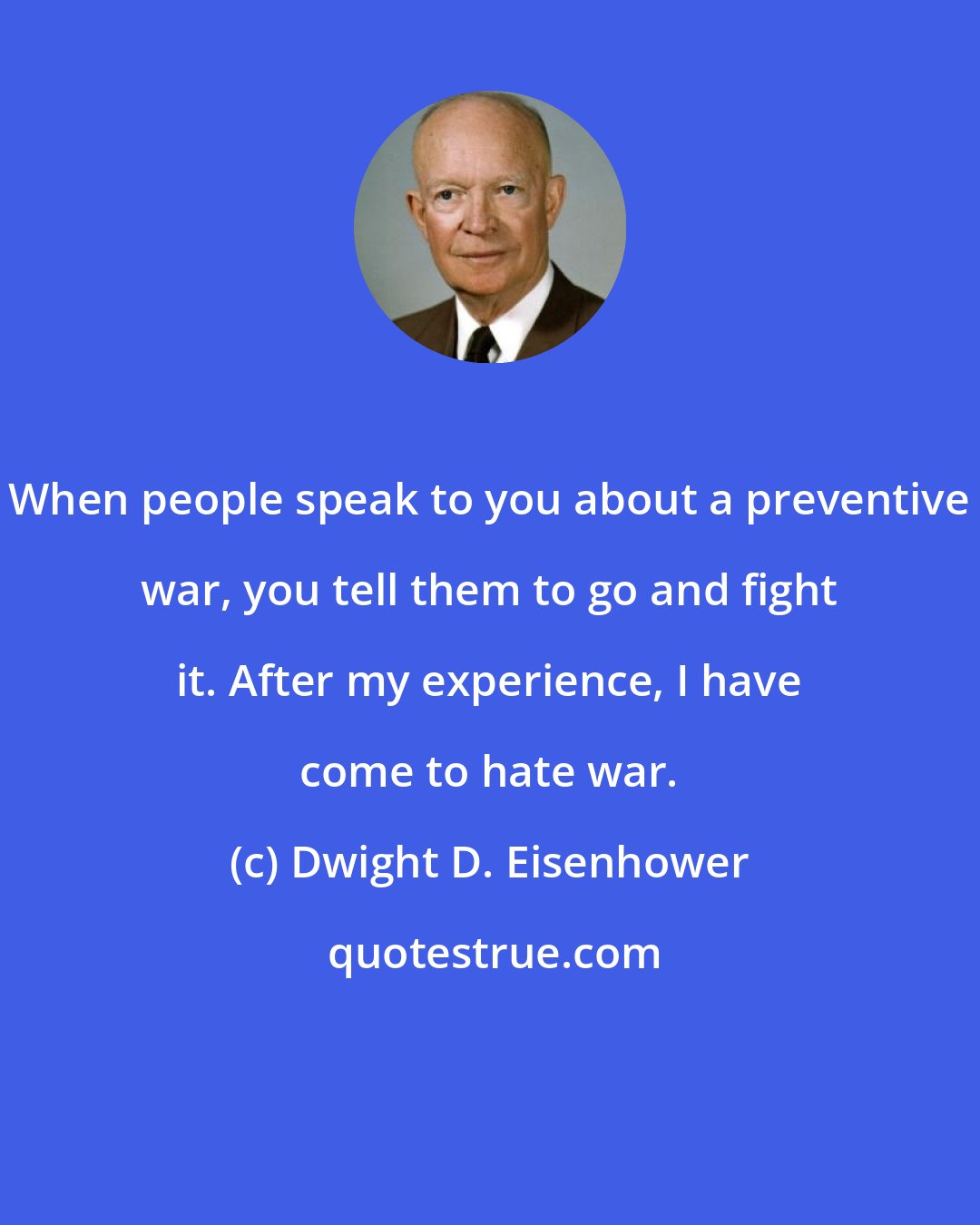 Dwight D. Eisenhower: When people speak to you about a preventive war, you tell them to go and fight it. After my experience, I have come to hate war.