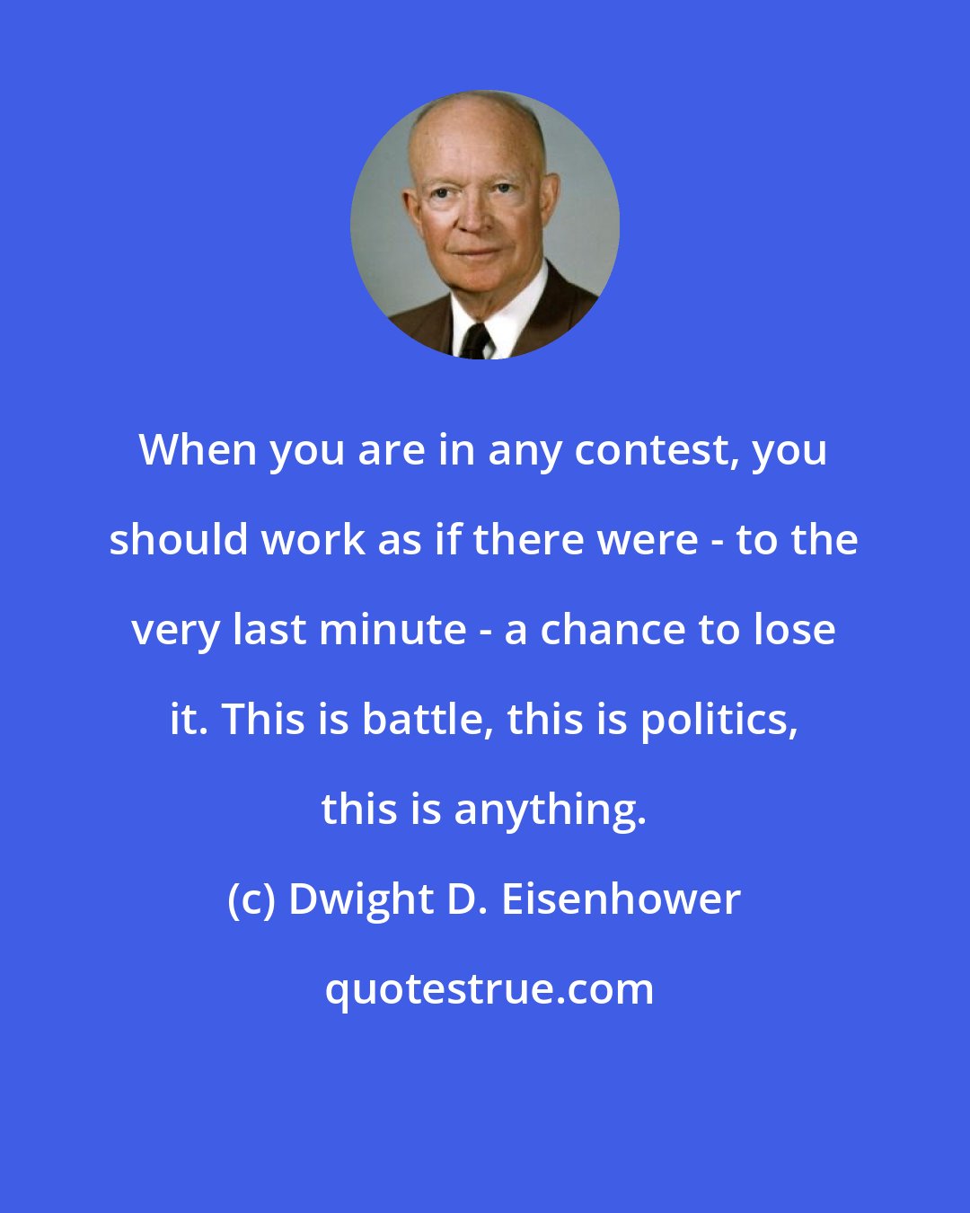 Dwight D. Eisenhower: When you are in any contest, you should work as if there were - to the very last minute - a chance to lose it. This is battle, this is politics, this is anything.