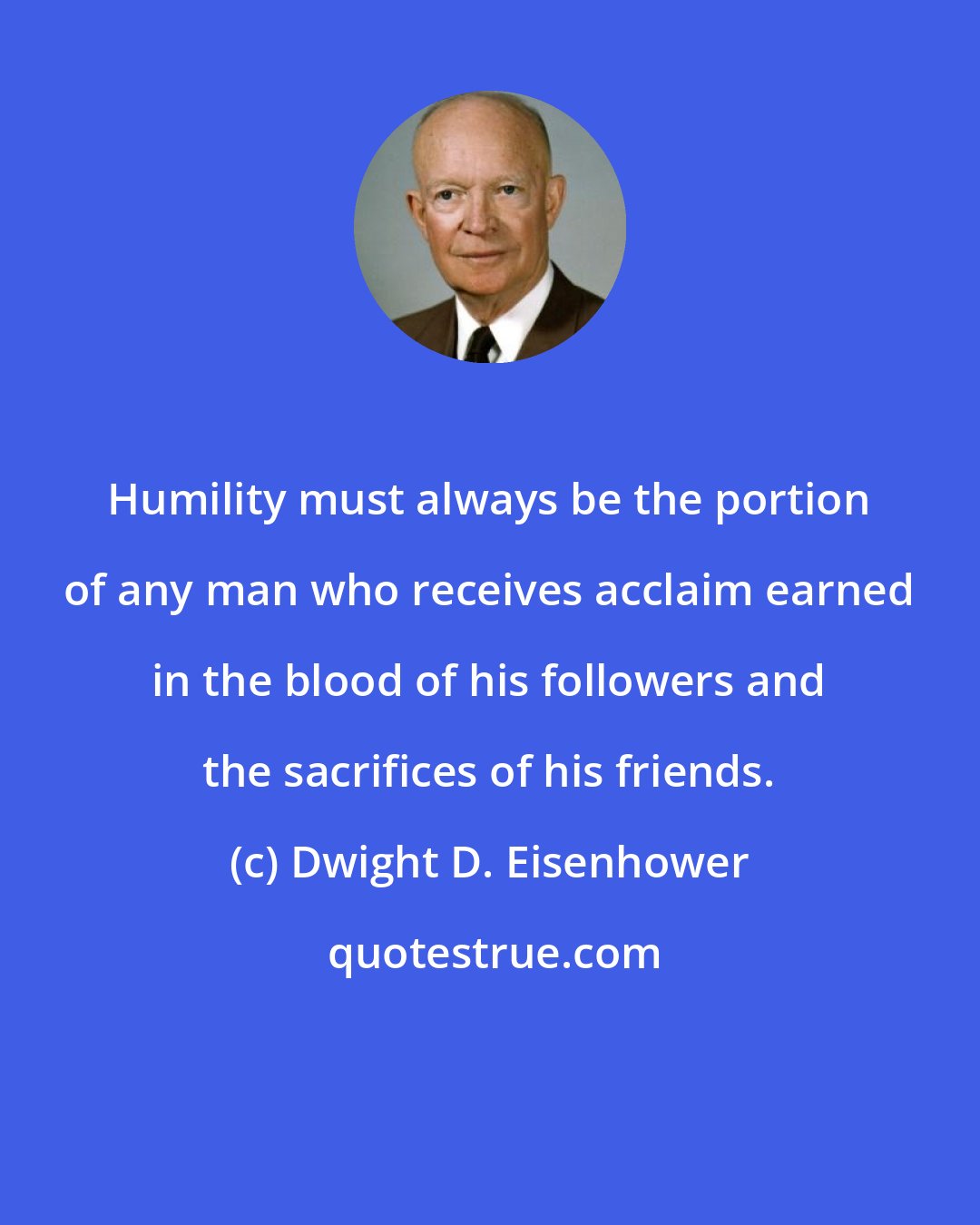 Dwight D. Eisenhower: Humility must always be the portion of any man who receives acclaim earned in the blood of his followers and the sacrifices of his friends.