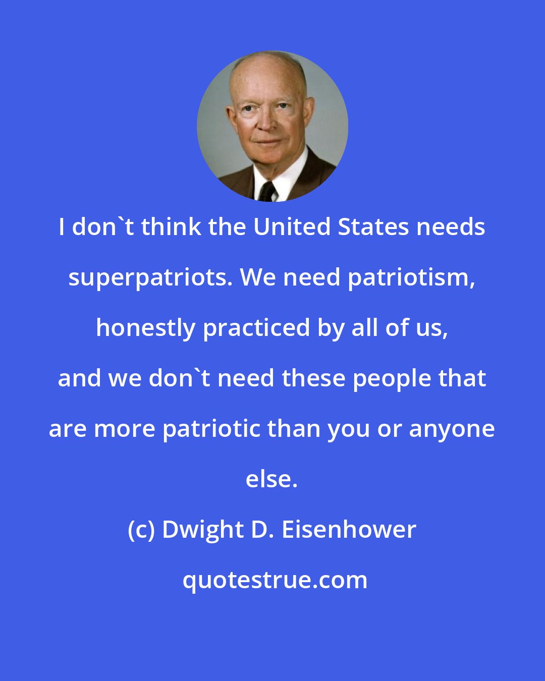 Dwight D. Eisenhower: I don't think the United States needs superpatriots. We need patriotism, honestly practiced by all of us, and we don't need these people that are more patriotic than you or anyone else.