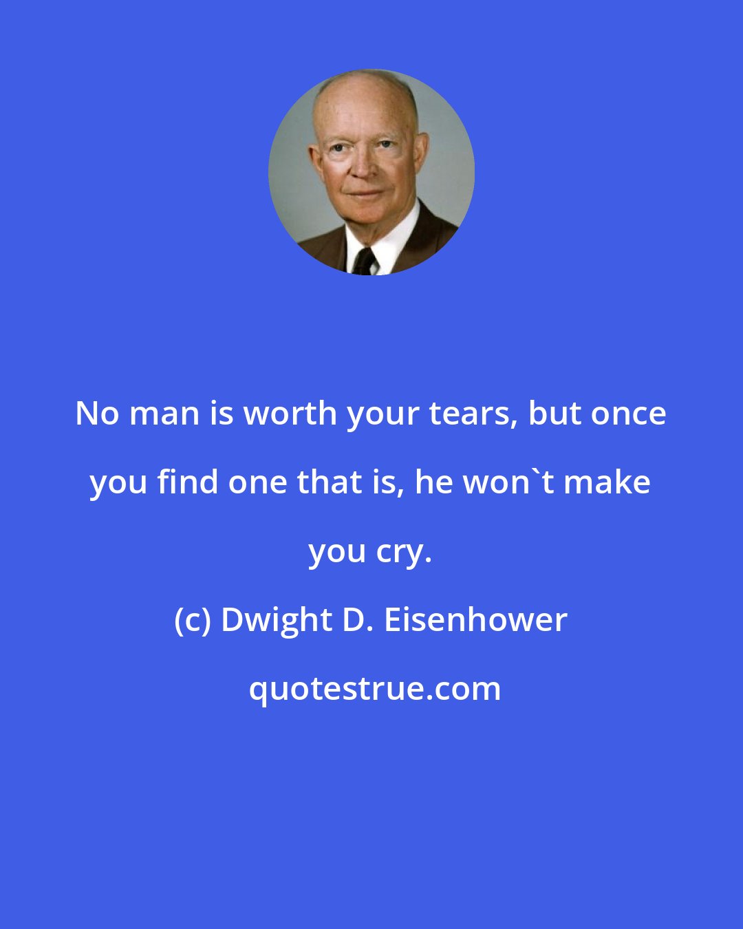 Dwight D. Eisenhower: No man is worth your tears, but once you find one that is, he won't make you cry.
