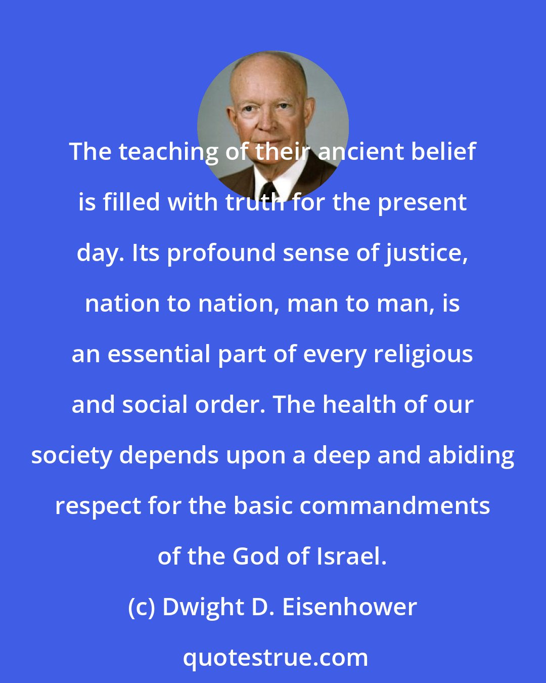 Dwight D. Eisenhower: The teaching of their ancient belief is filled with truth for the present day. Its profound sense of justice, nation to nation, man to man, is an essential part of every religious and social order. The health of our society depends upon a deep and abiding respect for the basic commandments of the God of Israel.