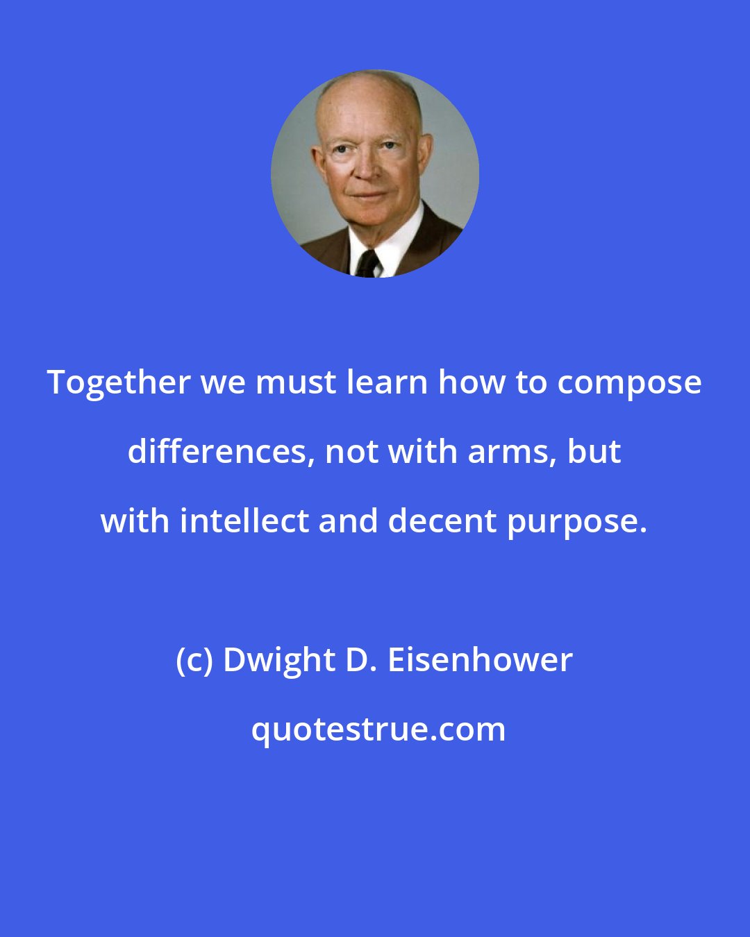 Dwight D. Eisenhower: Together we must learn how to compose differences, not with arms, but with intellect and decent purpose.