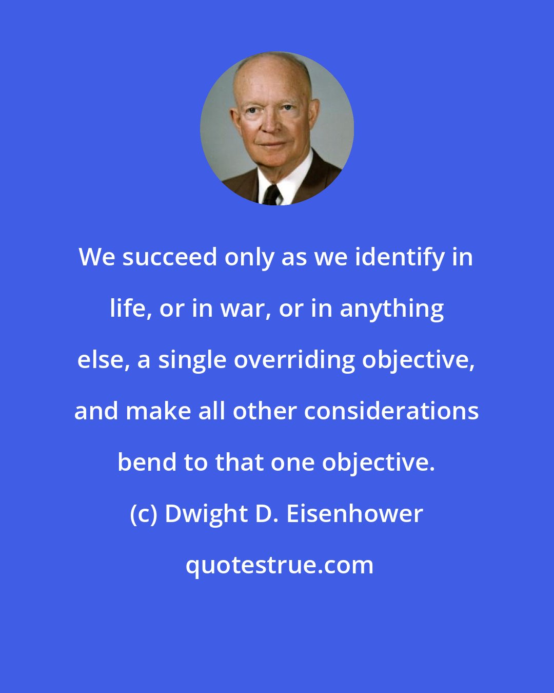 Dwight D. Eisenhower: We succeed only as we identify in life, or in war, or in anything else, a single overriding objective, and make all other considerations bend to that one objective.