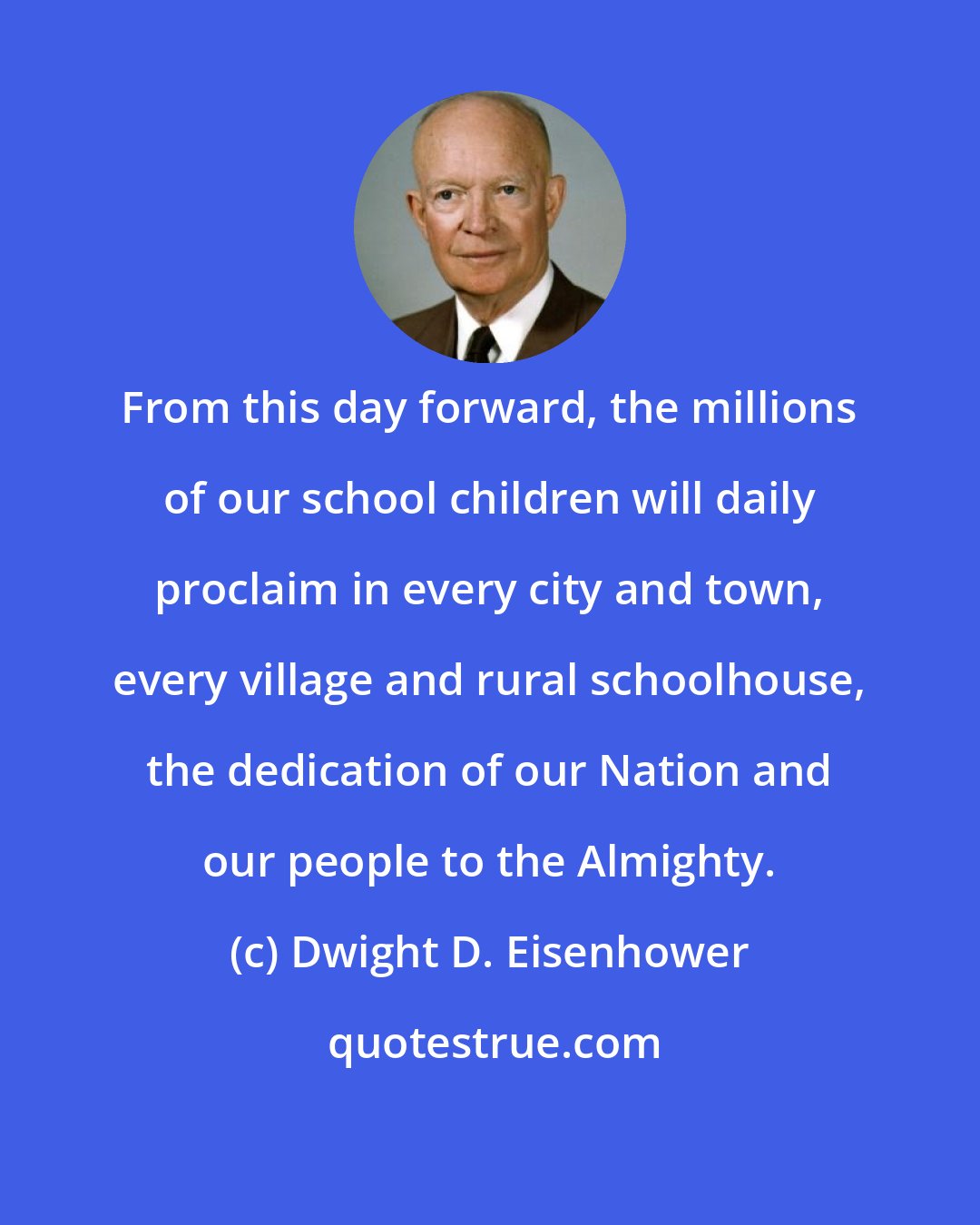 Dwight D. Eisenhower: From this day forward, the millions of our school children will daily proclaim in every city and town, every village and rural schoolhouse, the dedication of our Nation and our people to the Almighty.