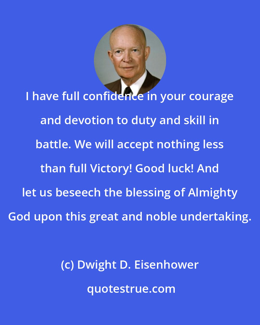 Dwight D. Eisenhower: I have full confidence in your courage and devotion to duty and skill in battle. We will accept nothing less than full Victory! Good luck! And let us beseech the blessing of Almighty God upon this great and noble undertaking.
