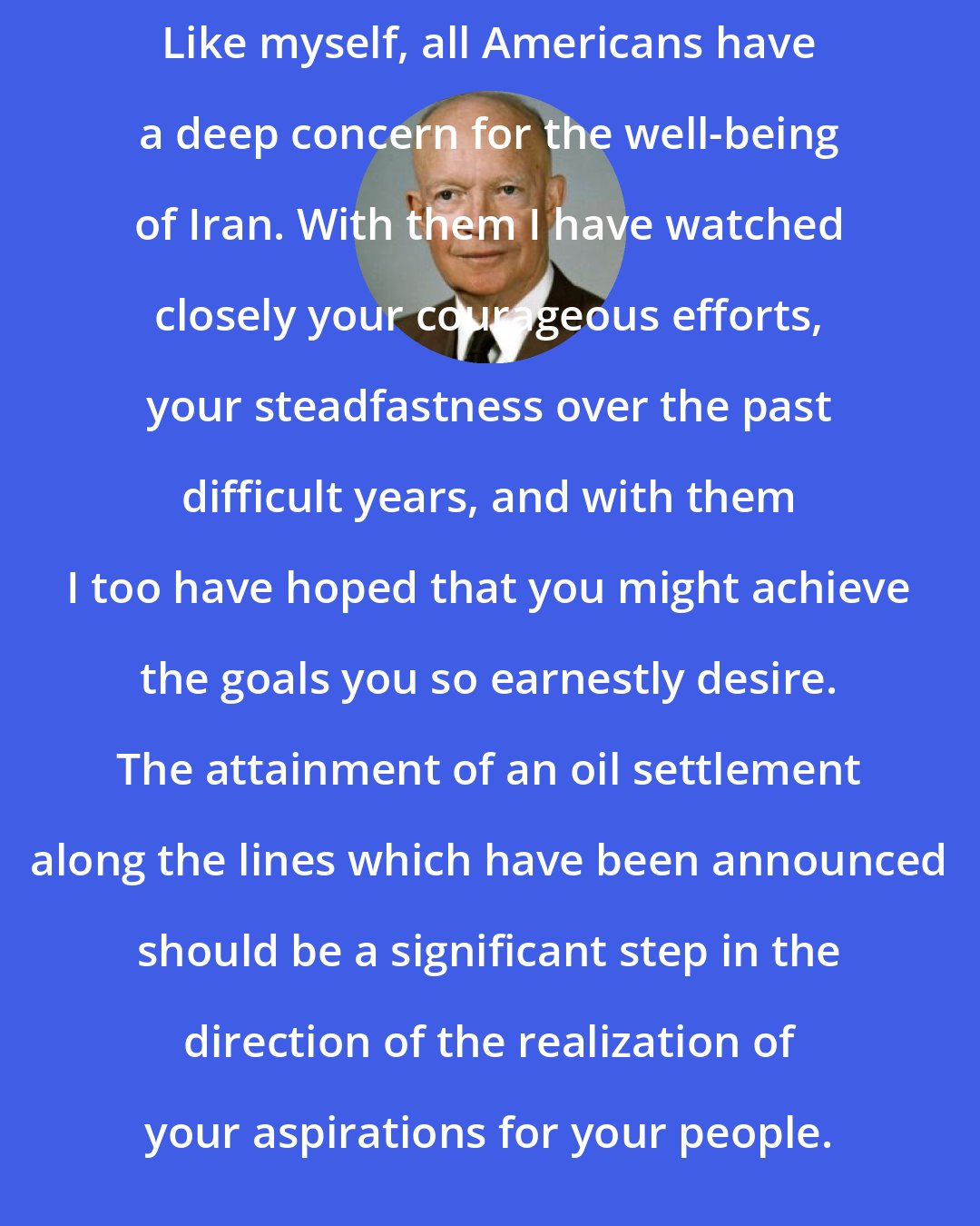 Dwight D. Eisenhower: Like myself, all Americans have a deep concern for the well-being of Iran. With them I have watched closely your courageous efforts, your steadfastness over the past difficult years, and with them I too have hoped that you might achieve the goals you so earnestly desire. The attainment of an oil settlement along the lines which have been announced should be a significant step in the direction of the realization of your aspirations for your people.