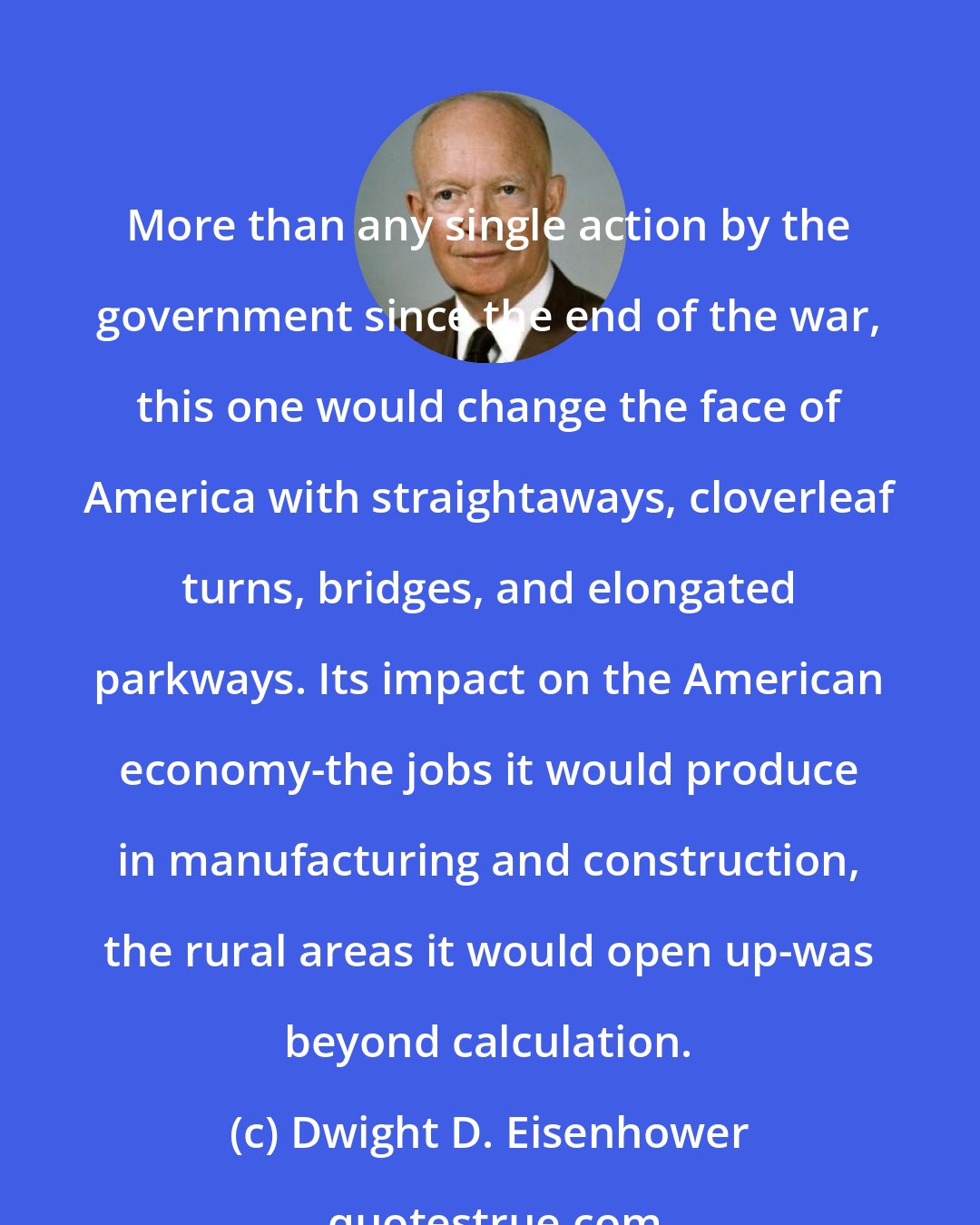 Dwight D. Eisenhower: More than any single action by the government since the end of the war, this one would change the face of America with straightaways, cloverleaf turns, bridges, and elongated parkways. Its impact on the American economy-the jobs it would produce in manufacturing and construction, the rural areas it would open up-was beyond calculation.